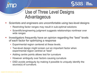 Copyright © 2014, SAS Institute Inc. All rights reserved.
Use of Three Level Designs
Advantageous
 Scientists and engineers are uncomfortable using two-level designs
• Restricting factor ranges may result in sub-optimal solutions
• Scientific/engineering judgment suggests relationships nonlinear over
wide ranges
 Investigators frequently have an opinion regarding the “best” levels
of each factor for optimizing a response
• Experimental region centered at these levels.
• Two-level design might screen out an important factor when
experimental region centred at “best”
• Adding centre points allows test for curvature
• However ambiguity over factors causing curvature
• DSD avoids ambiguity by making it possible to uniquely identify the
source(s) of curvature.
 