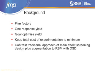 Copyright © 2014, SAS Institute Inc. All rights reserved.
Background
 Five factors
 One response yield
 Goal optimise yield
 Keep total cost of experimentation to minimum
 Contrast traditional approach of main effect screening
design plus augmentation to RSM with DSD
 