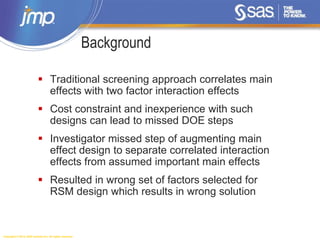 Copyright © 2014, SAS Institute Inc. All rights reserved.
 Traditional screening approach correlates main
effects with two factor interaction effects
 Cost constraint and inexperience with such
designs can lead to missed DOE steps
 Investigator missed step of augmenting main
effect design to separate correlated interaction
effects from assumed important main effects
 Resulted in wrong set of factors selected for
RSM design which results in wrong solution
Background
 