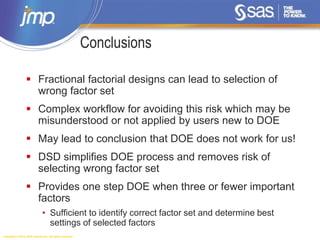 Copyright © 2014, SAS Institute Inc. All rights reserved.
Conclusions
 Fractional factorial designs can lead to selection of
wrong factor set
 Complex workflow for avoiding this risk which may be
misunderstood or not applied by users new to DOE
 May lead to conclusion that DOE does not work for us!
 DSD simplifies DOE process and removes risk of
selecting wrong factor set
 Provides one step DOE when three or fewer important
factors
• Sufficient to identify correct factor set and determine best
settings of selected factors
 