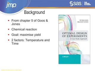 Copyright © 2014, SAS Institute Inc. All rights reserved.
Background
 From chapter 5 of Goos &
Jones
 Chemical reaction
 Goal: maximise yield
 2 factors: Temperature and
Time
 