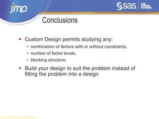 Copyright © 2014, SAS Institute Inc. All rights reserved.
Conclusions
 Custom Design permits studying any:
• combination of factors with or without constraints,
• number of factor levels,
• blocking structure.
 Build your design to suit the problem instead of
fitting the problem into a design
 