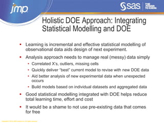 Copyright © 2014, SAS Institute Inc. All rights reserved.
Holistic DOE Approach: Integrating
Statistical Modelling and DOE
 Learning is incremental and effective statistical modelling of
observational data aids design of next experiment.
 Analysis approach needs to manage real (messy) data simply
• Correlated X’s, outliers, missing cells
• Quickly deliver “best” current model to revise with new DOE data
• Aid better analysis of new experimental data when unexpected
occurs
• Build models based on individual datasets and aggregated data
 Good statistical modelling integrated with DOE helps reduce
total learning time, effort and cost
 It would be a shame to not use pre-existing data that comes
for free
 
