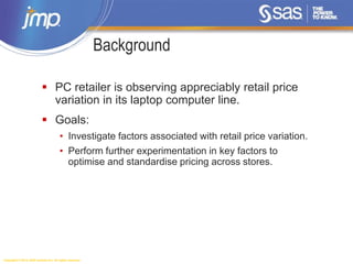 Copyright © 2014, SAS Institute Inc. All rights reserved.
Background
 PC retailer is observing appreciably retail price
variation in its laptop computer line.
 Goals:
• Investigate factors associated with retail price variation.
• Perform further experimentation in key factors to
optimise and standardise pricing across stores.
 