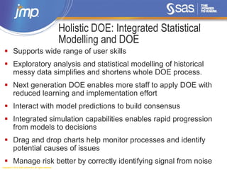 Copyright © 2014, SAS Institute Inc. All rights reserved.
Holistic DOE: Integrated Statistical
Modelling and DOE
 Supports wide range of user skills
 Exploratory analysis and statistical modelling of historical
messy data simplifies and shortens whole DOE process.
 Next generation DOE enables more staff to apply DOE with
reduced learning and implementation effort
 Interact with model predictions to build consensus
 Integrated simulation capabilities enables rapid progression
from models to decisions
 Drag and drop charts help monitor processes and identify
potential causes of issues
 Manage risk better by correctly identifying signal from noise
 