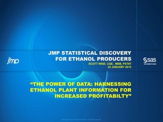 Copyright © 2013, SAS Institute Inc. All rights reserved.
JMP STATISTICAL DISCOVERY
FOR ETHANOL PRODUCERS
SCOTT WISE, CQE, MBB, PSTAT
22 JANUARY 2015
“THE POWER OF DATA: HARNESSING
ETHANOL PLANT INFORMATION FOR
INCREASED PROFITABILITY”
 