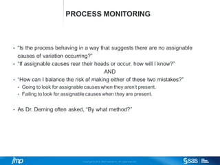 Copyri ght © 2014, SAS Institute Inc. Al l ri ghts reserved.
PROCESS MONITORING
• “Is the process behaving in a way that suggests there are no assignable
causes of variation occurring?”
• “If assignable causes rear their heads or occur, how will I know?”
AND
• “How can I balance the risk of making either of these two mistakes?”
• Going to look for assignable causes when they aren’t present.
• Failing to look for assignable causes when they are present.
• As Dr. Deming often asked, “By what method?”
 