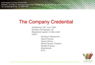 The Company Credential Established: 29 th  June 1996 Number of Employee: 35 Registered capital: 2 million baht Client: -Somboon Restaurant -Narai Pizzeria -Senso Shoes -Black Canyon Thailand -Noodle D group -Residences -ETC. Jiramongkol Furniture Partnership  Address: 12/5 Moo 4, Nhongpraongai Road, Bangkoorat, Bangbuathong, Nonthaburi 11110 Tel. 02-956-9876 Fax. 02-956-0765 We look forward a work opportunity to support the design and construction that brings and indicates client’s true corporate identity .  