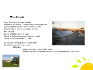 Micro Geração
Apoio à instalação de novas unidades
Penetração de sistemas 15 vezes superior à média nacional
Consolidação de estrutura local de pme’s do sector
Disseminação de sistemas por todo o Concelho
Mini Geração
Central do Edifício-Sede (15 kWp)
Central da Escola Secundária de Moura (25 kWp)
Central da EBI de Amareleja (35 kWp)
Evolução dos apoios aguarda por redefinição
das políticas nacionais para o sector.
Objectivo:
Apoio a particulares com critérios sociais.
Generalização de instalações em escolas e outros espaços e edifícios públicos.

 