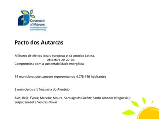 Pacto dos Autarcas
Milhares de eleitos locais europeus e da América Latina.
Objectivo 20-20-20.
Compromisso com a sustentabilidade energética

74 municípios portugueses representando 4.078.446 habitantes

9 municípios e 1 freguesia do Alentejo
Avis; Beja; Évora; Marvão; Moura; Santiago do Cacém; Santo Amador (freguesia);
Serpa; Sousel e Vendas Novas

 