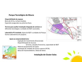 Parque Tecnológico de Moura
Disponibilidade de espaços
Cerca de 35 ha, na fase imediata.
Expansão assegurada nas próximas fases.
Terreno para acolher instalação integrada de centrais de
diferentes tecnologias e unidades de I&DT associadas.
Laboratório PV instalado. Apoio de I&DT a unidades do Parque.
Outros Laboratórios em projecto.
Apoio ao empreendedorismo
Captação de investimento direccionado
Disponibilização de recursos
terrenos, soluções financeiras, capacidade de I&DT
Rede de equipamentos de apoio
Instalação de unidades de ensino superior (PCTA)
Bolsa de Empreendedores / Bolsa de Ideias

Instalação de Cluster Solar.

 