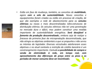 •

Estão em fase de mudança, também, os conceitos de mobilidade,
agora com o selo da sustentabilidade. Novos conceitos e
equipamentos foram criados ou estão em processo de criação, de
que são exemplos a rede de abastecimento para os veículos
elétricos ou novas e mais descentralizadas infra-estruturas de
distribuição elétrica. Os veículos elétricos irão ter uma penetração
no mercado dura e difícil, mas podem constituir uma medida
importante de sustentabilidade energética. Será desejável o
fomento da produção descentralizada, embora seja de realçar o
fracasso da primeira fase da microprodução descentralizada, que
não atingiu os objetivos ambientais a que se propunha e não serviu
os intentos do legislador. Diversas vicissitudes adulteraram esses
objetivos e no atual contexto a restrição do crédito bancário é um
constrangimento importante. Contudo a possibilidade de compra e
venda de eletricidade à rede, em tempo real, com
aproveitamento das diferenças de preço entre os picos e os
períodos de menor consumo deve ser incentivada.

 