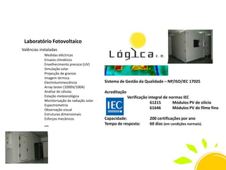 Laboratório Fotovoltaico
Valências instaladas
Medidas eléctricas
Ensaios climáticos
Envelhecimento precoce (UV)
Simulação solar
Projecção de granizo
Imagem térmica
Electroluminescência
Array tester (1000V/100A)
Análise de células
Estação meteorológica
Monitorização da radiação solar
Espectrometria
Observação visual
Estruturas dimensionais
Esforços mecânicos

…

Sistema de Gestão da Qualidade – NP/ISO/IEC 17025
Acreditação
Verificação integral de normas IEC
61215
Módulos PV de silício
61646
Módulos PV de filme fino

Capacidade:
Tempo de resposta:

200 certificações por ano
60 dias (em condições normais).

 