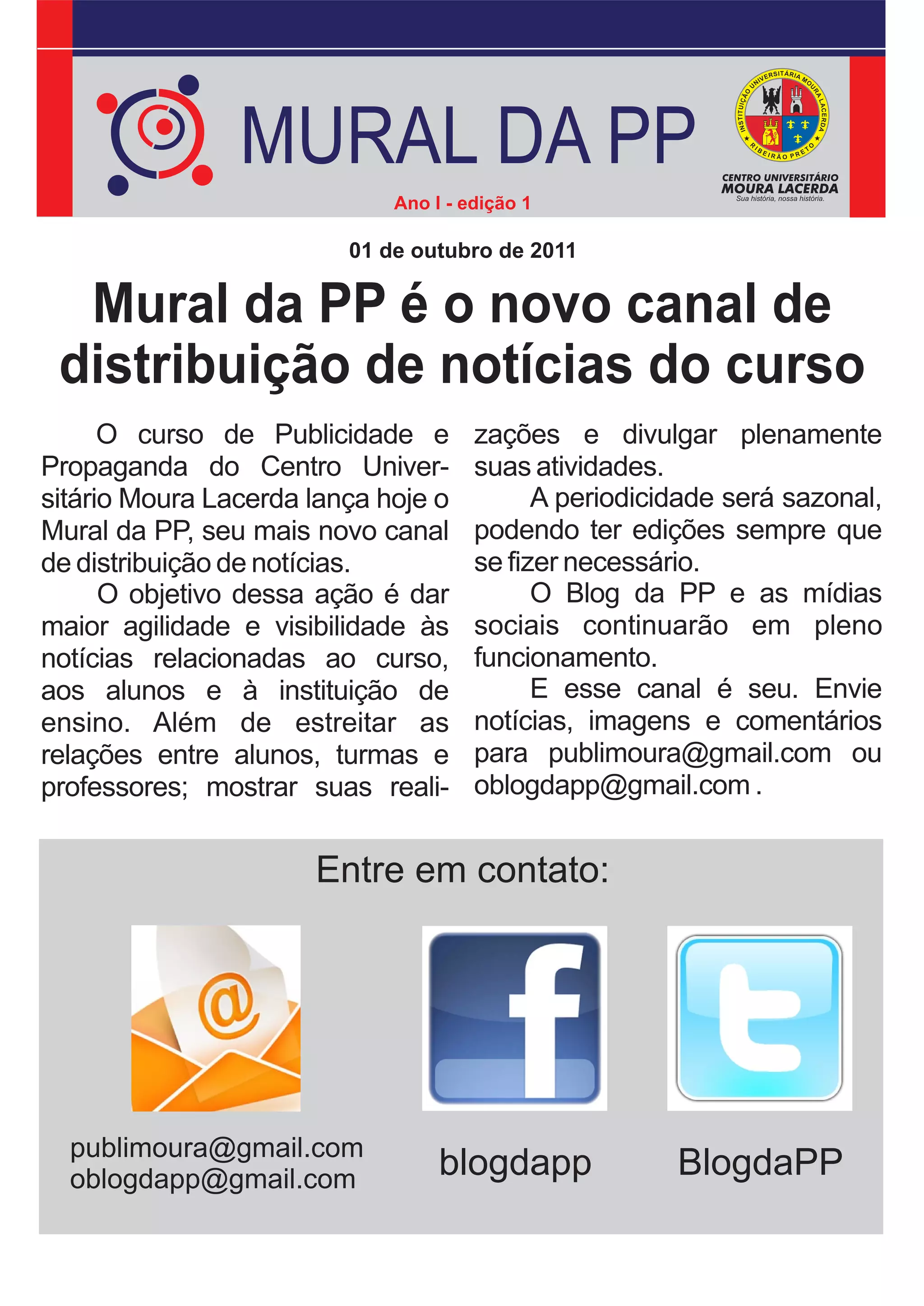 MURAL DA PP
                             Ano I - edição 1

                         01 de outubro de 2011

  Mural da PP é o novo canal de
 distribuição de notícias do curso
      O curso de Publicidade e        zações e divulgar plenamente
Propaganda do Centro Univer-          suas atividades.
sitário Moura Lacerda lança hoje o          A periodicidade será sazonal,
Mural da PP, seu mais novo canal      podendo ter edições sempre que
de distribuição de notícias.          se fizer necessário.
      O objetivo dessa ação é dar           O Blog da PP e as mídias
maior agilidade e visibilidade às     sociais continuarão em pleno
notícias relacionadas ao curso,       funcionamento.
aos alunos e à instituição de               E esse canal é seu. Envie
ensino. Além de estreitar as          notícias, imagens e comentários
relações entre alunos, turmas e       para publimoura@gmail.com ou
professores; mostrar suas reali-      oblogdapp@gmail.com .


                      Entre em contato:




  publimoura@gmail.com
  oblogdapp@gmail.com             blogdapp             BlogdaPP
 