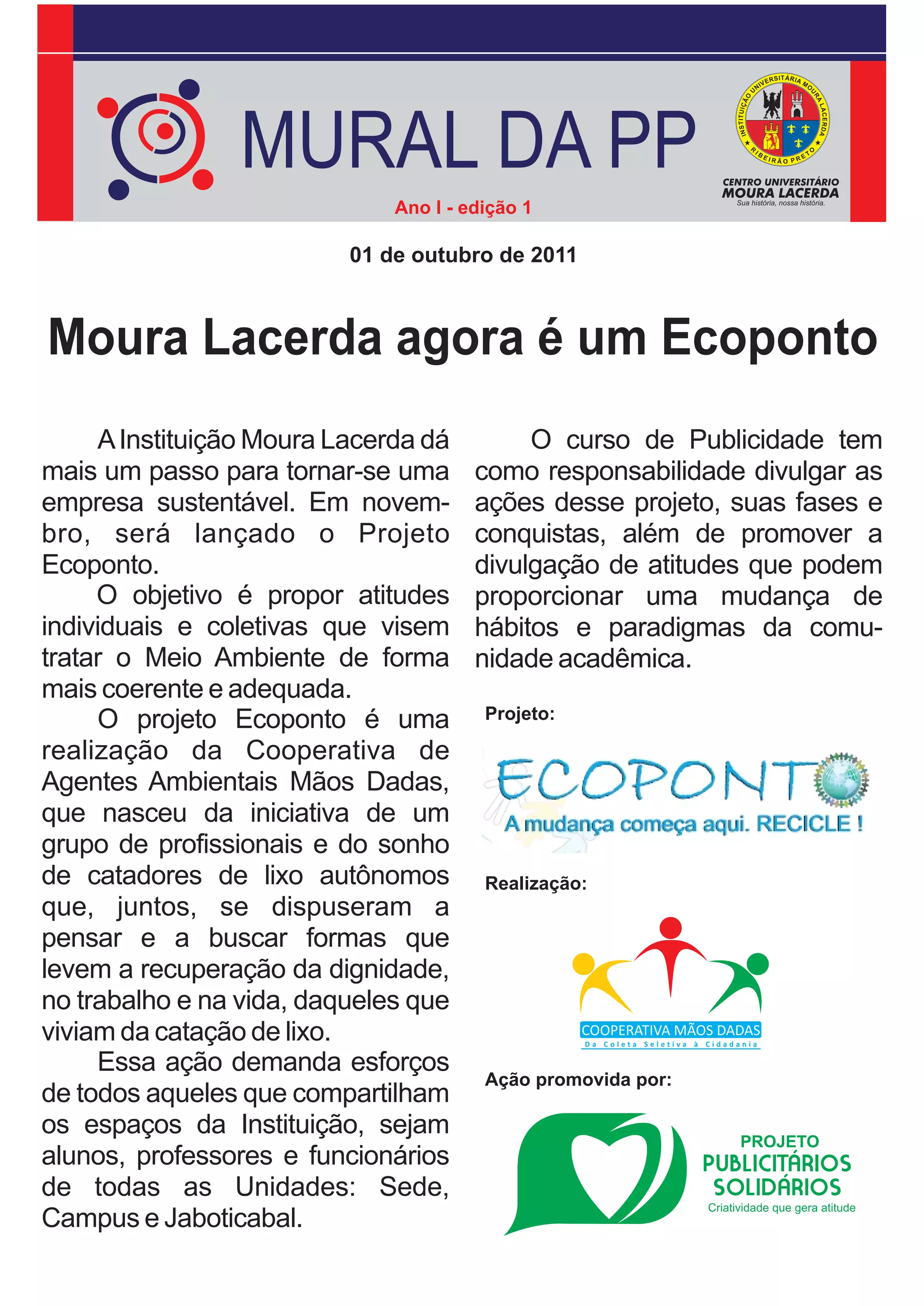 MURAL DA PP
                              Ano I - edição 1

                          01 de outubro de 2011



Moura Lacerda agora é um Ecoponto
     A Instituição Moura Lacerda dá         O curso de Publicidade tem
mais um passo para tornar-se uma       como responsabilidade divulgar as
empresa sustentável. Em novem-         ações desse projeto, suas fases e
bro, será lançado o Projeto            conquistas, além de promover a
Ecoponto.                              divulgação de atitudes que podem
     O objetivo é propor atitudes      proporcionar uma mudança de
individuais e coletivas que visem      hábitos e paradigmas da comu-
tratar o Meio Ambiente de forma        nidade acadêmica.
mais coerente e adequada.
     O projeto Ecoponto é uma           Projeto:

realização da Cooperativa de
Agentes Ambientais Mãos Dadas,
que nasceu da iniciativa de um
grupo de profissionais e do sonho
de catadores de lixo autônomos          Realização:
que, juntos, se dispuseram a
pensar e a buscar formas que
levem a recuperação da dignidade,
no trabalho e na vida, daqueles que
viviam da catação de lixo.
     Essa ação demanda esforços
                                        Ação promovida por:
de todos aqueles que compartilham
os espaços da Instituição, sejam
alunos, professores e funcionários
de todas as Unidades: Sede,
Campus e Jaboticabal.
 