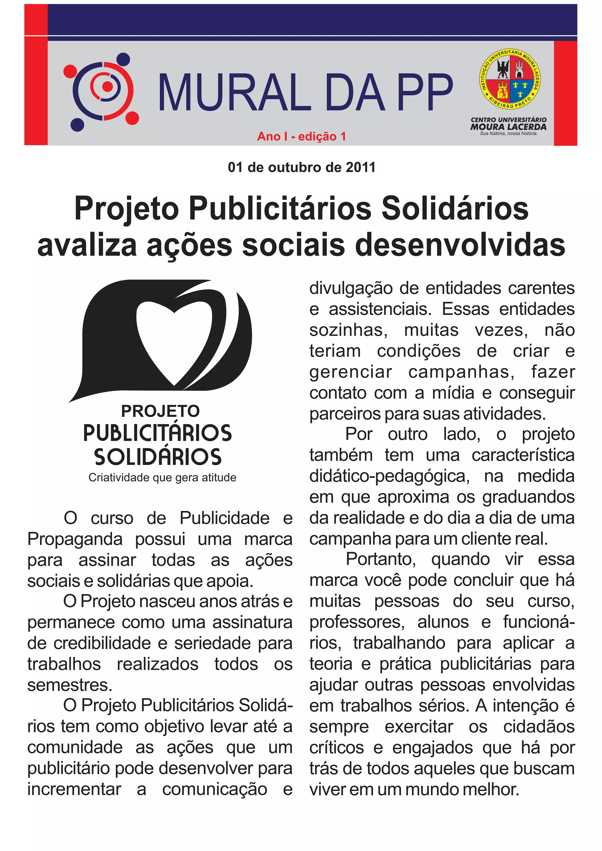 MURAL DA PP
                               Ano I - edição 1

                           01 de outubro de 2011


   Projeto Publicitários Solidários
 avaliza ações sociais desenvolvidas
                                        divulgação de entidades carentes
                                        e assistenciais. Essas entidades
                                        sozinhas, muitas vezes, não
                                        teriam condições de criar e
                                        gerenciar campanhas, fazer
                                        contato com a mídia e conseguir
                                        parceiros para suas atividades.
                                              Por outro lado, o projeto
                                        também tem uma característica
                                        didático-pedagógica, na medida
                                        em que aproxima os graduandos
      O curso de Publicidade e          da realidade e do dia a dia de uma
Propaganda possui uma marca             campanha para um cliente real.
para assinar todas as ações                   Portanto, quando vir essa
sociais e solidárias que apoia.         marca você pode concluir que há
     O Projeto nasceu anos atrás e      muitas pessoas do seu curso,
permanece como uma assinatura           professores, alunos e funcioná-
de credibilidade e seriedade para       rios, trabalhando para aplicar a
trabalhos realizados todos os           teoria e prática publicitárias para
semestres.                              ajudar outras pessoas envolvidas
     O Projeto Publicitários Solidá-    em trabalhos sérios. A intenção é
rios tem como objetivo levar até a      sempre exercitar os cidadãos
comunidade as ações que um              críticos e engajados que há por
publicitário pode desenvolver para      trás de todos aqueles que buscam
incrementar a comunicação e             viver em um mundo melhor.
 