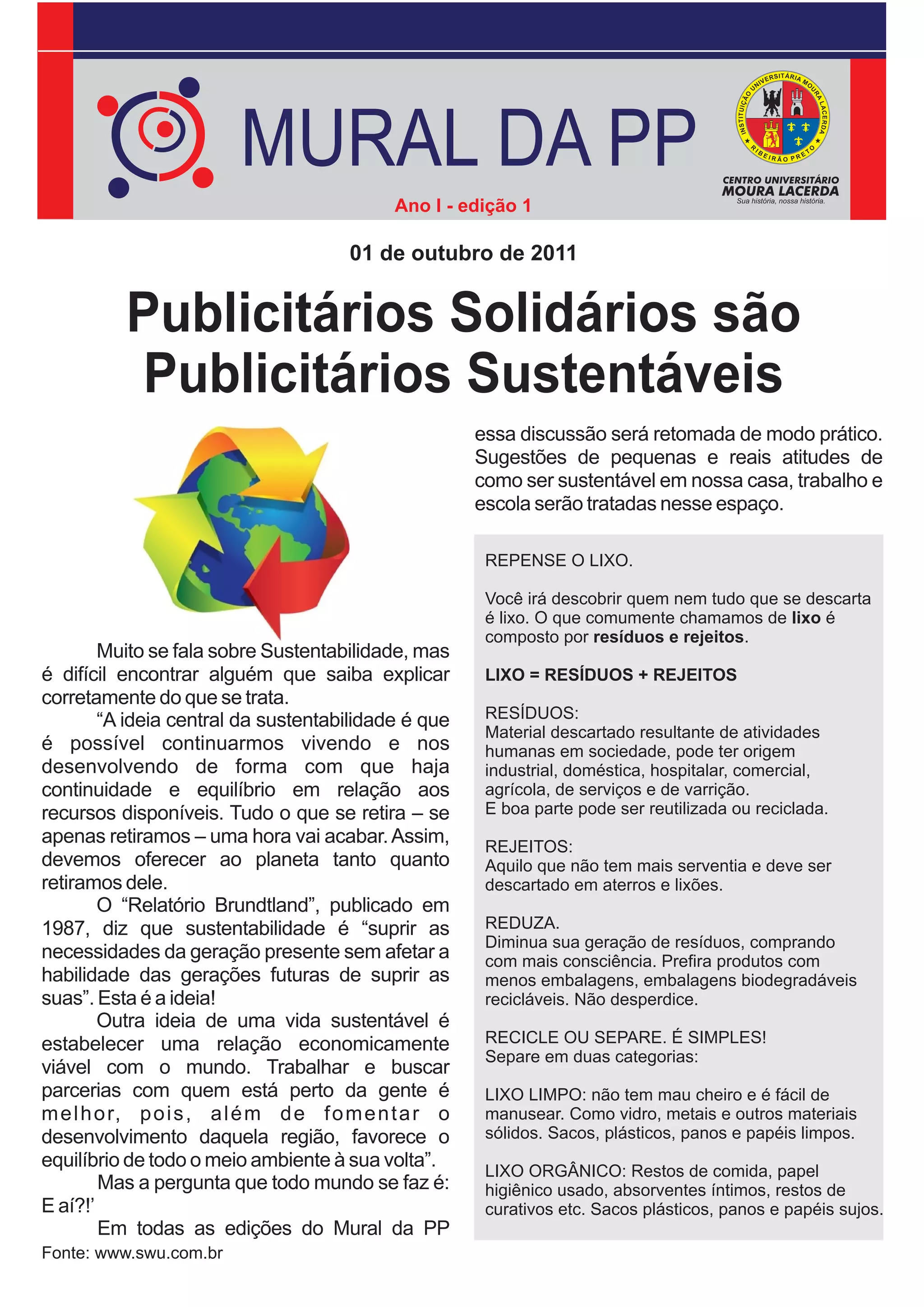 MURAL DA PP
                                            Ano I - edição 1

                                       01 de outubro de 2011


          Publicitários Solidários são
          Publicitários Sustentáveis
                                                       essa discussão será retomada de modo prático.
                                                       Sugestões de pequenas e reais atitudes de
                                                       como ser sustentável em nossa casa, trabalho e
                                                       escola serão tratadas nesse espaço.

                                                        REPENSE O LIXO.

                                                        Você irá descobrir quem nem tudo que se descarta
                                                        é lixo. O que comumente chamamos de lixo é
                                                        composto por resíduos e rejeitos.
        Muito se fala sobre Sustentabilidade, mas
é difícil encontrar alguém que saiba explicar           LIXO = RESÍDUOS + REJEITOS
corretamente do que se trata.
        “A ideia central da sustentabilidade é que      RESÍDUOS:
                                                        Material descartado resultante de atividades
é possível continuarmos vivendo e nos                   humanas em sociedade, pode ter origem
desenvolvendo de forma com que haja                     industrial, doméstica, hospitalar, comercial,
continuidade e equilíbrio em relação aos                agrícola, de serviços e de varrição.
recursos disponíveis. Tudo o que se retira – se         E boa parte pode ser reutilizada ou reciclada.
apenas retiramos – uma hora vai acabar. Assim,          REJEITOS:
devemos oferecer ao planeta tanto quanto                Aquilo que não tem mais serventia e deve ser
retiramos dele.                                         descartado em aterros e lixões.
        O “Relatório Brundtland”, publicado em
1987, diz que sustentabilidade é “suprir as             REDUZA.
                                                        Diminua sua geração de resíduos, comprando
necessidades da geração presente sem afetar a           com mais consciência. Prefira produtos com
habilidade das gerações futuras de suprir as            menos embalagens, embalagens biodegradáveis
suas”. Esta é a ideia!                                  recicláveis. Não desperdice.
        Outra ideia de uma vida sustentável é
estabelecer uma relação economicamente                  RECICLE OU SEPARE. É SIMPLES!
                                                        Separe em duas categorias:
viável com o mundo. Trabalhar e buscar
parcerias com quem está perto da gente é                LIXO LIMPO: não tem mau cheiro e é fácil de
m e l h o r, p o i s , a l é m d e f o m e n t a r o    manusear. Como vidro, metais e outros materiais
desenvolvimento daquela região, favorece o              sólidos. Sacos, plásticos, panos e papéis limpos.
equilíbrio de todo o meio ambiente à sua volta”.
                                                        LIXO ORGÂNICO: Restos de comida, papel
        Mas a pergunta que todo mundo se faz é:         higiênico usado, absorventes íntimos, restos de
E aí?!’                                                 curativos etc. Sacos plásticos, panos e papéis sujos.
        Em todas as edições do Mural da PP
Fonte: www.swu.com.br
 