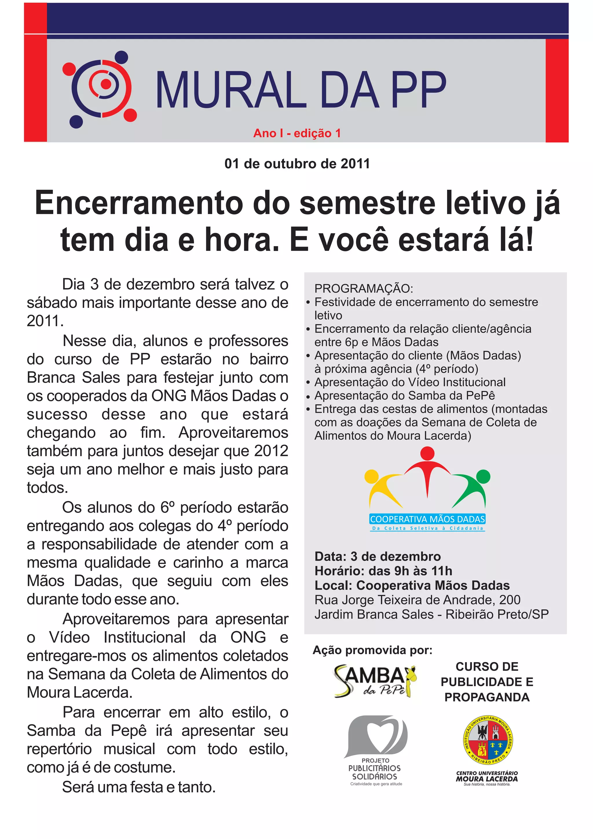 MURAL DA PP
                               Ano I - edição 1

                           01 de outubro de 2011


 Encerramento do semestre letivo já
  tem dia e hora. E você estará lá!
     Dia 3 de dezembro será talvez o      PROGRAMAÇÃO:
sábado mais importante desse ano de       Festividade de encerramento do semestre
                                          letivo
2011.                                     Encerramento da relação cliente/agência
     Nesse dia, alunos e professores      entre 6p e Mãos Dadas
do curso de PP estarão no bairro          Apresentação do cliente (Mãos Dadas)
                                          à próxima agência (4º período)
Branca Sales para festejar junto com      Apresentação do Vídeo Institucional
os cooperados da ONG Mãos Dadas o         Apresentação do Samba da PePê
                                          Entrega das cestas de alimentos (montadas
sucesso desse ano que estará              com as doações da Semana de Coleta de
chegando ao fim. Aproveitaremos           Alimentos do Moura Lacerda)
também para juntos desejar que 2012
seja um ano melhor e mais justo para
todos.
     Os alunos do 6º período estarão
entregando aos colegas do 4º período
a responsabilidade de atender com a
                                          Data: 3 de dezembro
mesma qualidade e carinho a marca         Horário: das 9h às 11h
Mãos Dadas, que seguiu com eles           Local: Cooperativa Mãos Dadas
durante todo esse ano.                    Rua Jorge Teixeira de Andrade, 200
     Aproveitaremos para apresentar       Jardim Branca Sales - Ribeirão Preto/SP
o Vídeo Institucional da ONG e
                                         Ação promovida por:
entregare-mos os alimentos coletados
                                                                  CURSO DE
na Semana da Coleta de Alimentos do                             PUBLICIDADE E
Moura Lacerda.                                                  PROPAGANDA
     Para encerrar em alto estilo, o
Samba da Pepê irá apresentar seu
repertório musical com todo estilo,
como já é de costume.
     Será uma festa e tanto.
 