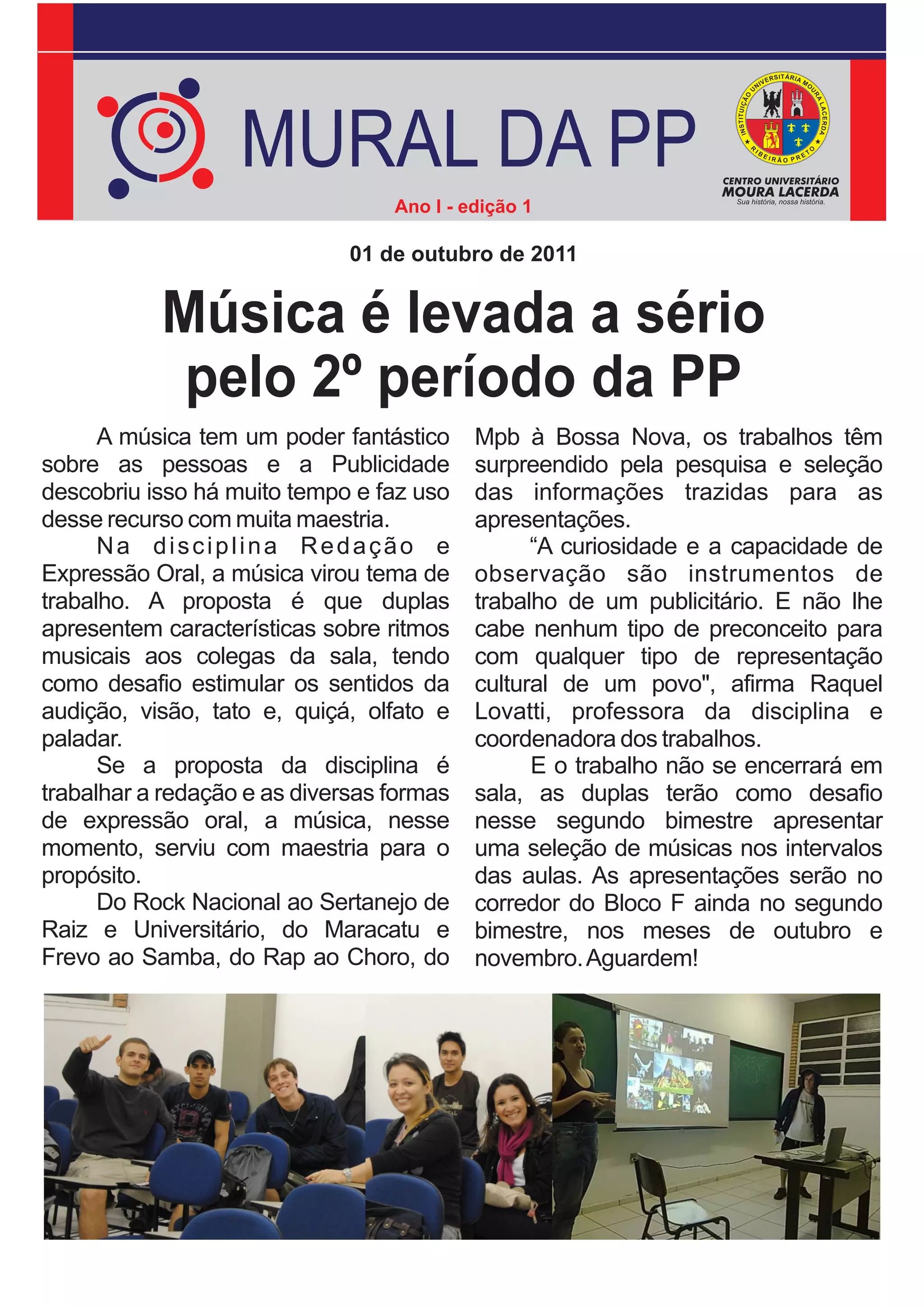MURAL DA PP
                                  Ano I - edição 1

                              01 de outubro de 2011


           Música é levada a sério
            pelo 2º período da PP
      A música tem um poder fantástico     Mpb à Bossa Nova, os trabalhos têm
sobre as pessoas e a Publicidade           surpreendido pela pesquisa e seleção
descobriu isso há muito tempo e faz uso    das informações trazidas para as
desse recurso com muita maestria.          apresentações.
      Na disciplina Redação e                    “A curiosidade e a capacidade de
Expressão Oral, a música virou tema de     observação são instrumentos de
trabalho. A proposta é que duplas          trabalho de um publicitário. E não lhe
apresentem características sobre ritmos    cabe nenhum tipo de preconceito para
musicais aos colegas da sala, tendo        com qualquer tipo de representação
como desafio estimular os sentidos da      cultural de um povo", afirma Raquel
audição, visão, tato e, quiçá, olfato e    Lovatti, professora da disciplina e
paladar.                                   coordenadora dos trabalhos.
      Se a proposta da disciplina é              E o trabalho não se encerrará em
trabalhar a redação e as diversas formas   sala, as duplas terão como desafio
de expressão oral, a música, nesse         nesse segundo bimestre apresentar
momento, serviu com maestria para o        uma seleção de músicas nos intervalos
propósito.                                 das aulas. As apresentações serão no
      Do Rock Nacional ao Sertanejo de     corredor do Bloco F ainda no segundo
Raiz e Universitário, do Maracatu e        bimestre, nos meses de outubro e
Frevo ao Samba, do Rap ao Choro, do        novembro. Aguardem!
 