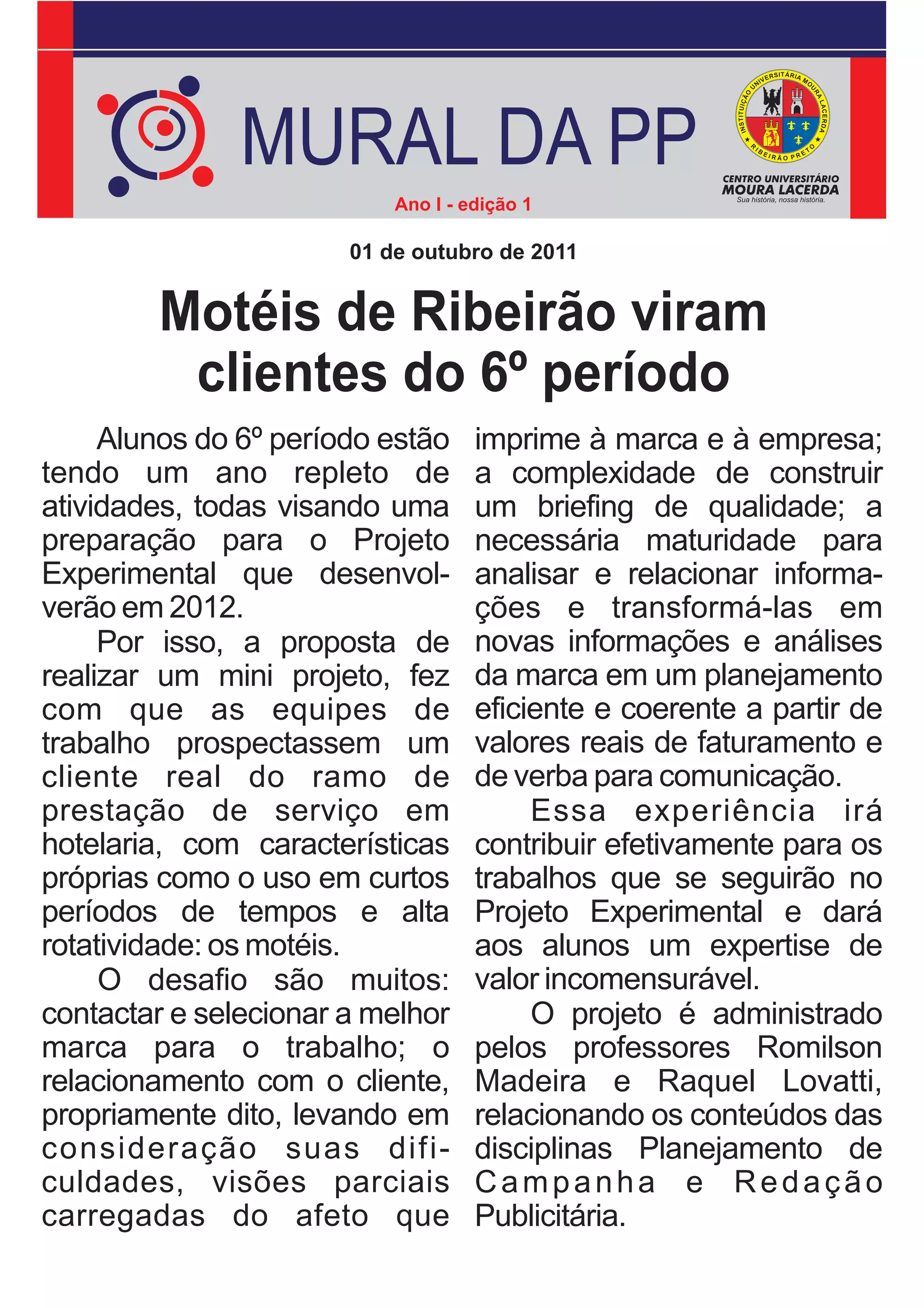 MURAL DA PP
                           Ano I - edição 1

                       01 de outubro de 2011


        Motéis de Ribeirão viram
         clientes do 6º período
     Alunos do 6º período estão     imprime à marca e à empresa;
tendo um ano repleto de             a complexidade de construir
atividades, todas visando uma       um briefing de qualidade; a
preparação para o Projeto           necessária maturidade para
Experimental que desenvol-          analisar e relacionar informa-
verão em 2012.                      ções e transformá-las em
     Por isso, a proposta de        novas informações e análises
realizar um mini projeto, fez       da marca em um planejamento
com que as equipes de               eficiente e coerente a partir de
trabalho prospectassem um           valores reais de faturamento e
cliente real do ramo de             de verba para comunicação.
prestação de serviço em                  Essa experiência irá
hotelaria, com características      contribuir efetivamente para os
próprias como o uso em curtos       trabalhos que se seguirão no
períodos de tempos e alta           Projeto Experimental e dará
rotatividade: os motéis.            aos alunos um expertise de
     O desafio são muitos:          valor incomensurável.
contactar e selecionar a melhor          O projeto é administrado
marca para o trabalho; o            pelos professores Romilson
relacionamento com o cliente,       Madeira e Raquel Lovatti,
propriamente dito, levando em       relacionando os conteúdos das
consideração suas difi-             disciplinas Planejamento de
culdades, visões parciais           Campanha e Redação
carregadas do afeto que             Publicitária.
 