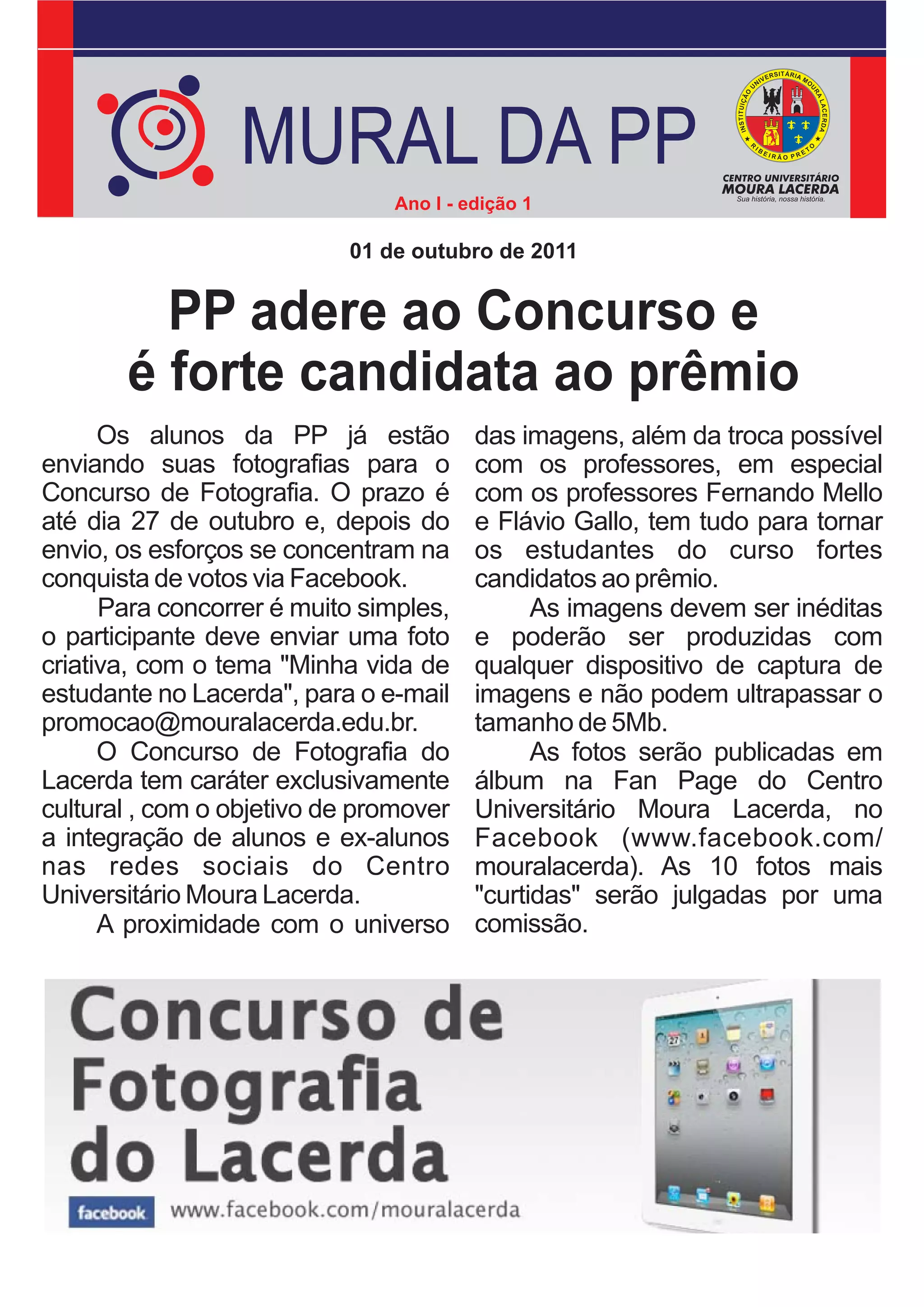 MURAL DA PP
                                Ano I - edição 1

                           01 de outubro de 2011


         PP adere ao Concurso e
       é forte candidata ao prêmio
      Os alunos da PP já estão           das imagens, além da troca possível
enviando suas fotografias para o         com os professores, em especial
Concurso de Fotografia. O prazo é        com os professores Fernando Mello
até dia 27 de outubro e, depois do       e Flávio Gallo, tem tudo para tornar
envio, os esforços se concentram na      os estudantes do curso fortes
conquista de votos via Facebook.         candidatos ao prêmio.
      Para concorrer é muito simples,          As imagens devem ser inéditas
o participante deve enviar uma foto      e poderão ser produzidas com
criativa, com o tema "Minha vida de      qualquer dispositivo de captura de
estudante no Lacerda", para o e-mail     imagens e não podem ultrapassar o
promocao@mouralacerda.edu.br.            tamanho de 5Mb.
      O Concurso de Fotografia do              As fotos serão publicadas em
Lacerda tem caráter exclusivamente       álbum na Fan Page do Centro
cultural , com o objetivo de promover    Universitário Moura Lacerda, no
a integração de alunos e ex-alunos       Facebook (www.facebook.com/
nas redes sociais do Centro              mouralacerda). As 10 fotos mais
Universitário Moura Lacerda.             "curtidas" serão julgadas por uma
      A proximidade com o universo       comissão.
 