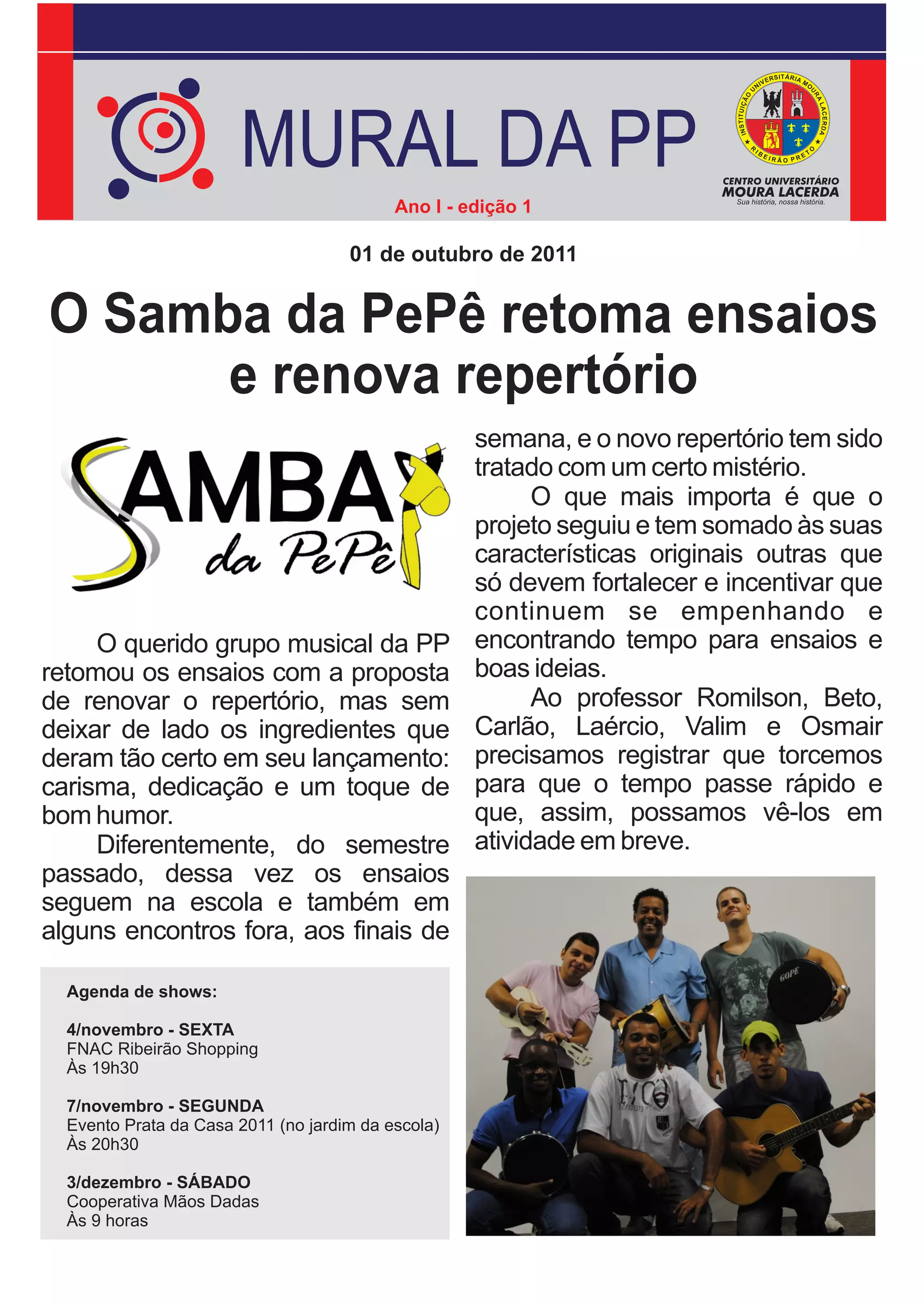 MURAL DA PP
                                           Ano I - edição 1

                                     01 de outubro de 2011


O Samba da PePê retoma ensaios
      e renova repertório
                                                    semana, e o novo repertório tem sido
                                                    tratado com um certo mistério.
                                                          O que mais importa é que o
                                                    projeto seguiu e tem somado às suas
                                                    características originais outras que
                                                    só devem fortalecer e incentivar que
                                                    continuem se empenhando e
     O querido grupo musical da PP                  encontrando tempo para ensaios e
retomou os ensaios com a proposta                   boas ideias.
de renovar o repertório, mas sem                          Ao professor Romilson, Beto,
deixar de lado os ingredientes que                  Carlão, Laércio, Valim e Osmair
deram tão certo em seu lançamento:                  precisamos registrar que torcemos
carisma, dedicação e um toque de                    para que o tempo passe rápido e
bom humor.                                          que, assim, possamos vê-los em
     Diferentemente, do semestre                    atividade em breve.
passado, dessa vez os ensaios
seguem na escola e também em
alguns encontros fora, aos finais de

  Agenda de shows:

  4/novembro - SEXTA
  FNAC Ribeirão Shopping
  Às 19h30

  7/novembro - SEGUNDA
  Evento Prata da Casa 2011 (no jardim da escola)
  Às 20h30

  3/dezembro - SÁBADO
  Cooperativa Mãos Dadas
  Às 9 horas
 