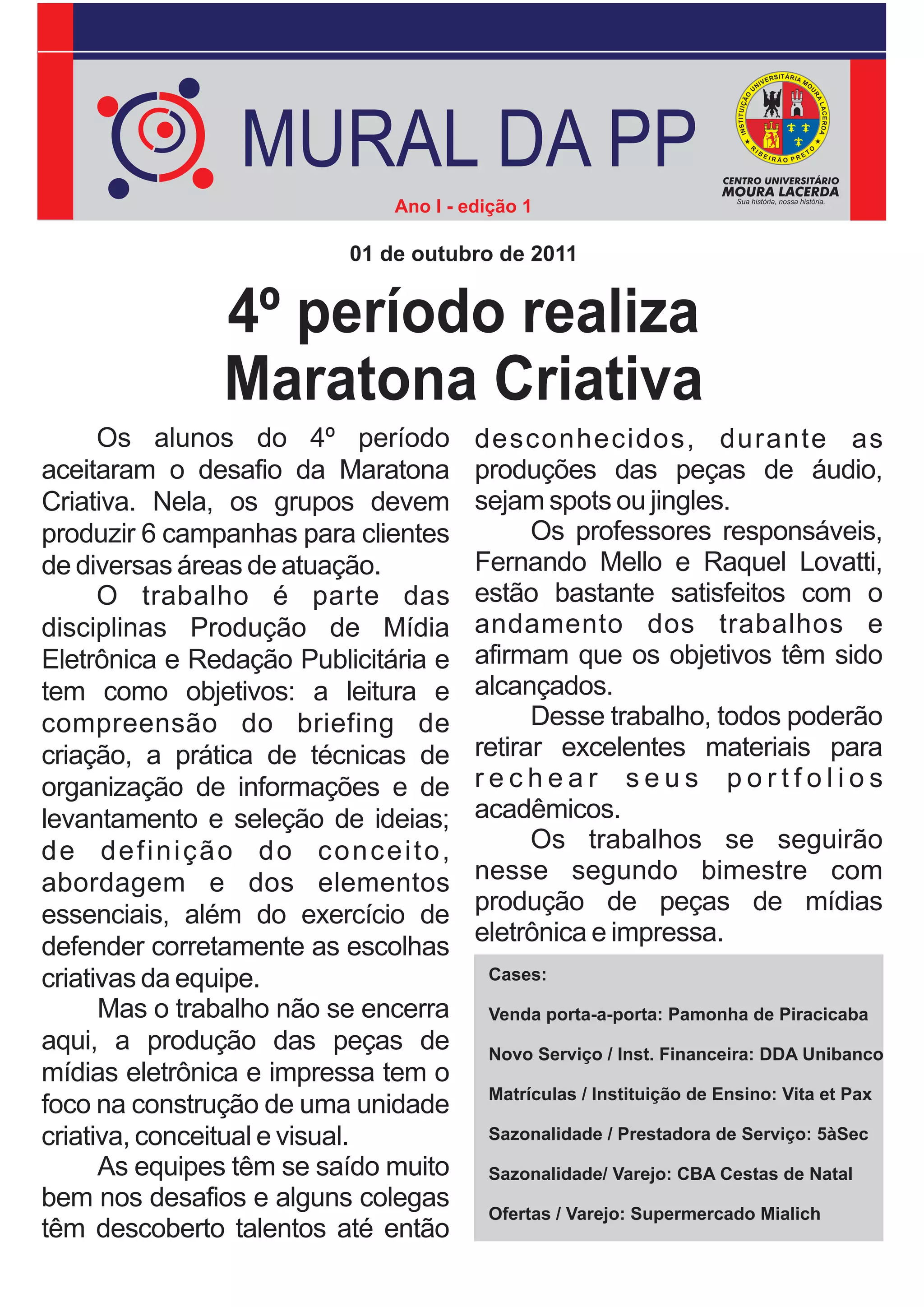 MURAL DA PP
                              Ano I - edição 1

                          01 de outubro de 2011


               4º período realiza
               Maratona Criativa
      Os alunos do 4º período          desconhecidos, durante as
aceitaram o desafio da Maratona        produções das peças de áudio,
Criativa. Nela, os grupos devem        sejam spots ou jingles.
produzir 6 campanhas para clientes           Os professores responsáveis,
de diversas áreas de atuação.          Fernando Mello e Raquel Lovatti,
      O trabalho é parte das           estão bastante satisfeitos com o
disciplinas Produção de Mídia          andamento dos trabalhos e
Eletrônica e Redação Publicitária e    afirmam que os objetivos têm sido
tem como objetivos: a leitura e        alcançados.
compreensão do briefing de                   Desse trabalho, todos poderão
criação, a prática de técnicas de      retirar excelentes materiais para
organização de informações e de        rechear seus portfolios
levantamento e seleção de ideias;      acadêmicos.
de definição do conceito,                    Os trabalhos se seguirão
abordagem e dos elementos              nesse segundo bimestre com
essenciais, além do exercício de       produção de peças de mídias
                                       eletrônica e impressa.
defender corretamente as escolhas
criativas da equipe.                    Cases:

      Mas o trabalho não se encerra     Venda porta-a-porta: Pamonha de Piracicaba
aqui, a produção das peças de           Novo Serviço / Inst. Financeira: DDA Unibanco
mídias eletrônica e impressa tem o
                                        Matrículas / Instituição de Ensino: Vita et Pax
foco na construção de uma unidade
criativa, conceitual e visual.          Sazonalidade / Prestadora de Serviço: 5àSec
      As equipes têm se saído muito     Sazonalidade/ Varejo: CBA Cestas de Natal
bem nos desafios e alguns colegas       Ofertas / Varejo: Supermercado Mialich
têm descoberto talentos até então
 