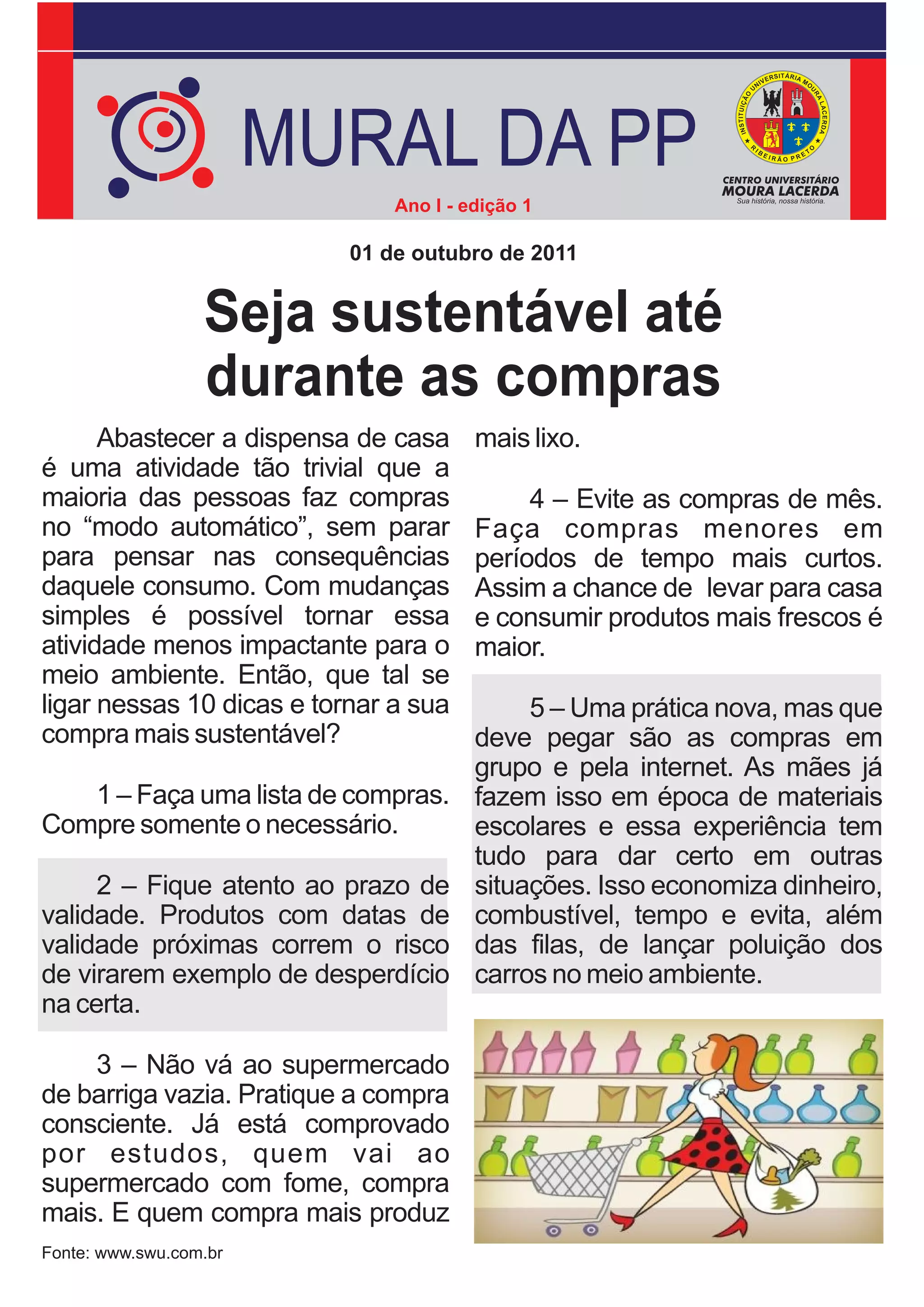 MURAL DA PP
                               Ano I - edição 1

                           01 de outubro de 2011


                  Seja sustentável até
                  durante as compras
      Abastecer a dispensa de casa      mais lixo.
é uma atividade tão trivial que a
maioria das pessoas faz compras              4 – Evite as compras de mês.
no “modo automático”, sem parar         Faça compras menores em
para pensar nas consequências           períodos de tempo mais curtos.
daquele consumo. Com mudanças           Assim a chance de levar para casa
simples é possível tornar essa          e consumir produtos mais frescos é
atividade menos impactante para o       maior.
meio ambiente. Então, que tal se
ligar nessas 10 dicas e tornar a sua         5 – Uma prática nova, mas que
compra mais sustentável?                deve pegar são as compras em
                                        grupo e pela internet. As mães já
   1 – Faça uma lista de compras.       fazem isso em época de materiais
Compre somente o necessário.            escolares e essa experiência tem
                                        tudo para dar certo em outras
     2 – Fique atento ao prazo de       situações. Isso economiza dinheiro,
validade. Produtos com datas de         combustível, tempo e evita, além
validade próximas correm o risco        das filas, de lançar poluição dos
de virarem exemplo de desperdício       carros no meio ambiente.
na certa.

    3 – Não vá ao supermercado
de barriga vazia. Pratique a compra
consciente. Já está comprovado
por estudos, quem vai ao
supermercado com fome, compra
mais. E quem compra mais produz
Fonte: www.swu.com.br
 