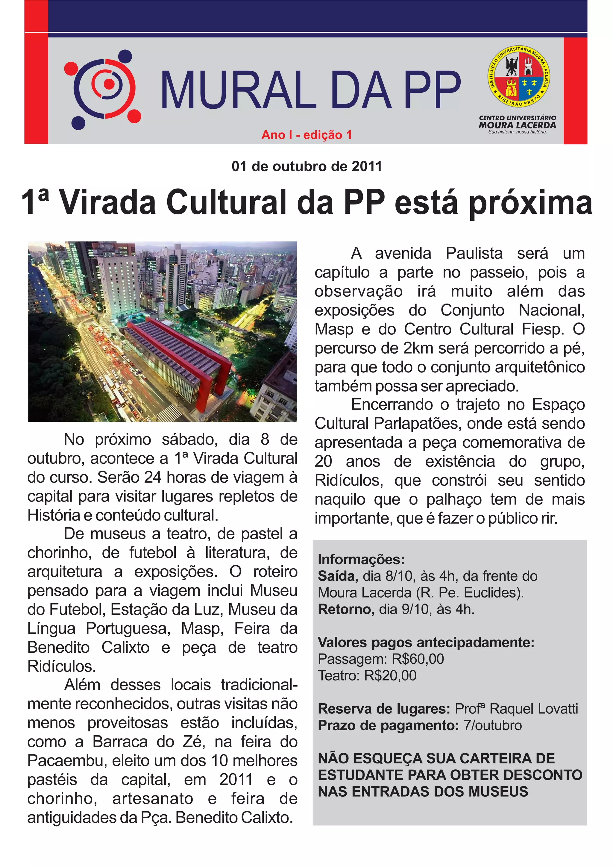 MURAL DA PP
                                  Ano I - edição 1

                              01 de outubro de 2011

1ª Virada Cultural da PP está próxima
                                                A avenida Paulista será um
                                           capítulo a parte no passeio, pois a
                                           observação irá muito além das
                                           exposições do Conjunto Nacional,
                                           Masp e do Centro Cultural Fiesp. O
                                           percurso de 2km será percorrido a pé,
                                           para que todo o conjunto arquitetônico
                                           também possa ser apreciado.
                                                Encerrando o trajeto no Espaço
                                           Cultural Parlapatões, onde está sendo
     No próximo sábado, dia 8 de           apresentada a peça comemorativa de
outubro, acontece a 1ª Virada Cultural     20 anos de existência do grupo,
do curso. Serão 24 horas de viagem à       Ridículos, que constrói seu sentido
capital para visitar lugares repletos de   naquilo que o palhaço tem de mais
História e conteúdo cultural.              importante, que é fazer o público rir.
     De museus a teatro, de pastel a
chorinho, de futebol à literatura, de      Informações:
arquitetura a exposições. O roteiro        Saída, dia 8/10, às 4h, da frente do
pensado para a viagem inclui Museu         Moura Lacerda (R. Pe. Euclides).
do Futebol, Estação da Luz, Museu da       Retorno, dia 9/10, às 4h.
Língua Portuguesa, Masp, Feira da
Benedito Calixto e peça de teatro          Valores pagos antecipadamente:
                                           Passagem: R$60,00
Ridículos.
                                           Teatro: R$20,00
     Além desses locais tradicional-
mente reconhecidos, outras visitas não     Reserva de lugares: Profª Raquel Lovatti
menos proveitosas estão incluídas,         Prazo de pagamento: 7/outubro
como a Barraca do Zé, na feira do
Pacaembu, eleito um dos 10 melhores        NÃO ESQUEÇA SUA CARTEIRA DE
pastéis da capital, em 2011 e o            ESTUDANTE PARA OBTER DESCONTO
                                           NAS ENTRADAS DOS MUSEUS
chorinho, artesanato e feira de
antiguidades da Pça. Benedito Calixto.
 