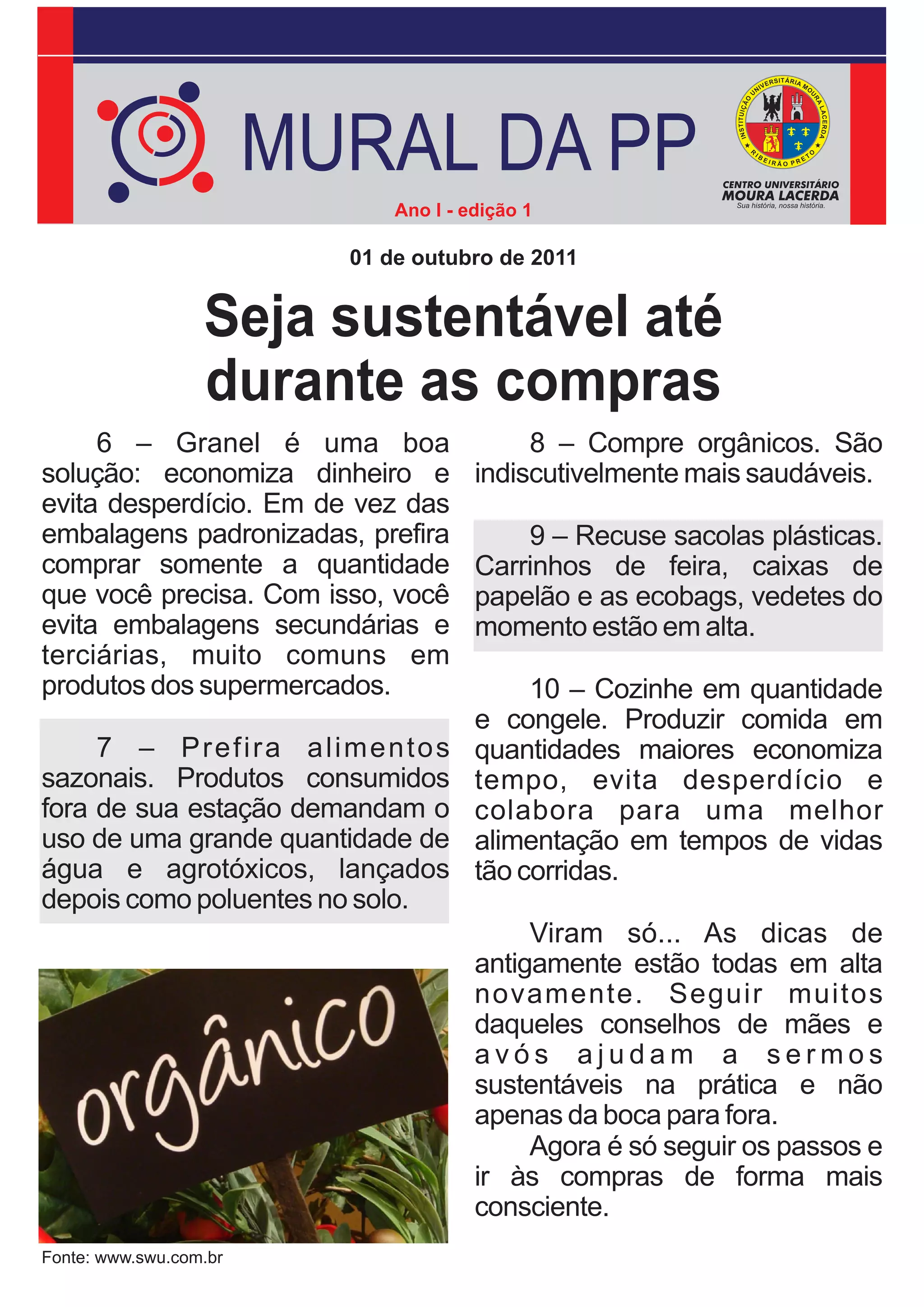 MURAL DA PP
                              Ano I - edição 1

                          01 de outubro de 2011


                  Seja sustentável até
                  durante as compras
     6 – Granel é uma boa                   8 – Compre orgânicos. São
solução: economiza dinheiro e          indiscutivelmente mais saudáveis.
evita desperdício. Em de vez das
embalagens padronizadas, prefira           9 – Recuse sacolas plásticas.
comprar somente a quantidade           Carrinhos de feira, caixas de
que você precisa. Com isso, você       papelão e as ecobags, vedetes do
evita embalagens secundárias e         momento estão em alta.
terciárias, muito comuns em
produtos dos supermercados.                 10 – Cozinhe em quantidade
                                       e congele. Produzir comida em
     7 – Prefira alimentos             quantidades maiores economiza
sazonais. Produtos consumidos          tempo, evita desperdício e
fora de sua estação demandam o         colabora para uma melhor
uso de uma grande quantidade de        alimentação em tempos de vidas
água e agrotóxicos, lançados           tão corridas.
depois como poluentes no solo.
                                            Viram só... As dicas de
                                       antigamente estão todas em alta
                                       novamente. Seguir muitos
                                       daqueles conselhos de mães e
                                       avós ajudam a sermos
                                       sustentáveis na prática e não
                                       apenas da boca para fora.
                                            Agora é só seguir os passos e
                                       ir às compras de forma mais
                                       consciente.
Fonte: www.swu.com.br
 