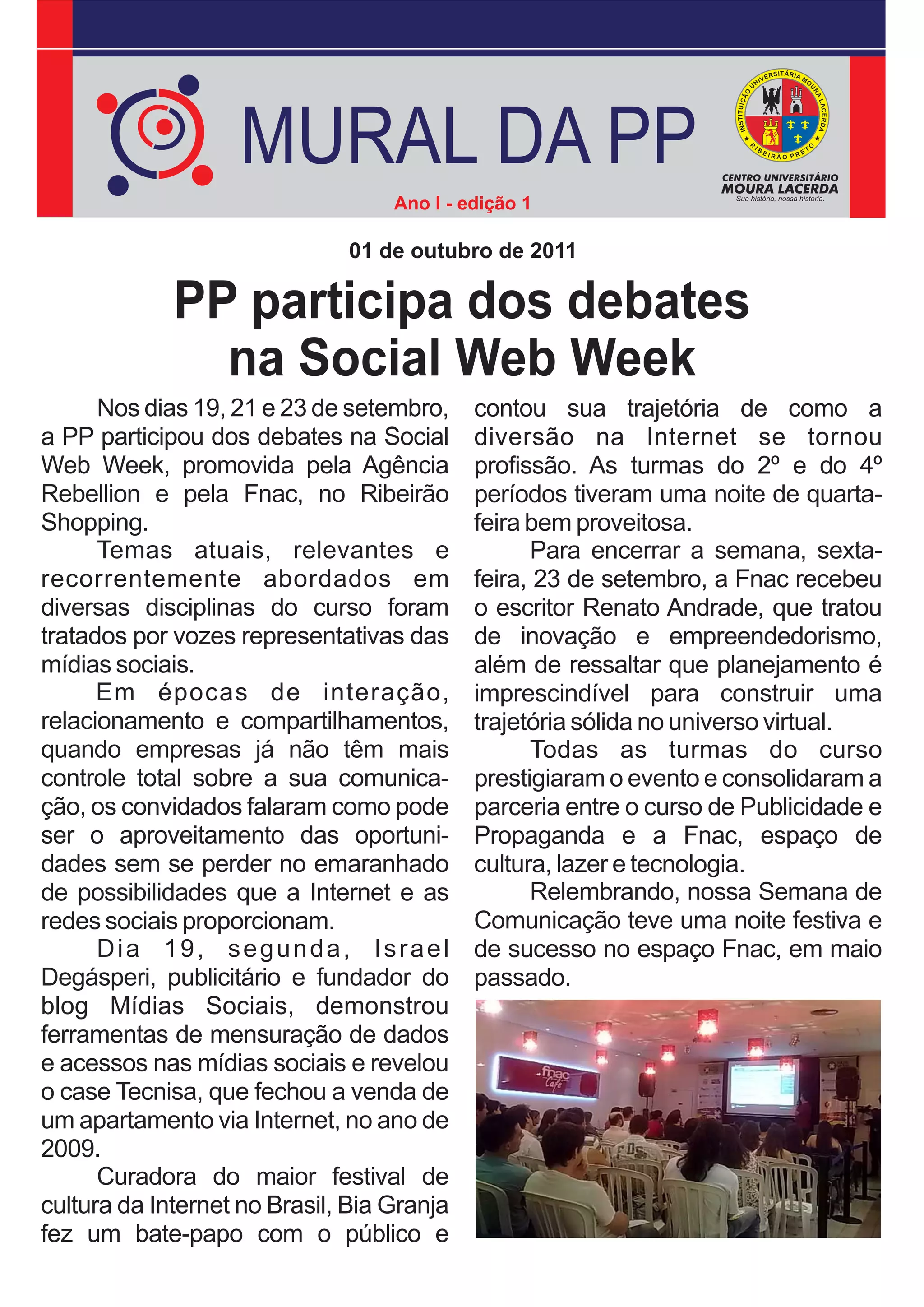 MURAL DA PP
                                   Ano I - edição 1

                              01 de outubro de 2011

             PP participa dos debates
               na Social Web Week
      Nos dias 19, 21 e 23 de setembro,     contou sua trajetória de como a
a PP participou dos debates na Social       diversão na Internet se tornou
Web Week, promovida pela Agência            profissão. As turmas do 2º e do 4º
Rebellion e pela Fnac, no Ribeirão          períodos tiveram uma noite de quarta-
Shopping.                                   feira bem proveitosa.
      Temas atuais, relevantes e                  Para encerrar a semana, sexta-
recorrentemente abordados em                feira, 23 de setembro, a Fnac recebeu
diversas disciplinas do curso foram         o escritor Renato Andrade, que tratou
tratados por vozes representativas das      de inovação e empreendedorismo,
mídias sociais.                             além de ressaltar que planejamento é
      Em épocas de interação,               imprescindível para construir uma
relacionamento e compartilhamentos,         trajetória sólida no universo virtual.
quando empresas já não têm mais                   Todas as turmas do curso
controle total sobre a sua comunica-        prestigiaram o evento e consolidaram a
ção, os convidados falaram como pode        parceria entre o curso de Publicidade e
ser o aproveitamento das oportuni-          Propaganda e a Fnac, espaço de
dades sem se perder no emaranhado           cultura, lazer e tecnologia.
de possibilidades que a Internet e as             Relembrando, nossa Semana de
redes sociais proporcionam.                 Comunicação teve uma noite festiva e
      Dia 19, segunda, Israel               de sucesso no espaço Fnac, em maio
Degásperi, publicitário e fundador do       passado.
blog Mídias Sociais, demonstrou
ferramentas de mensuração de dados
e acessos nas mídias sociais e revelou
o case Tecnisa, que fechou a venda de
um apartamento via Internet, no ano de
2009.
      Curadora do maior festival de
cultura da Internet no Brasil, Bia Granja
fez um bate-papo com o público e
 