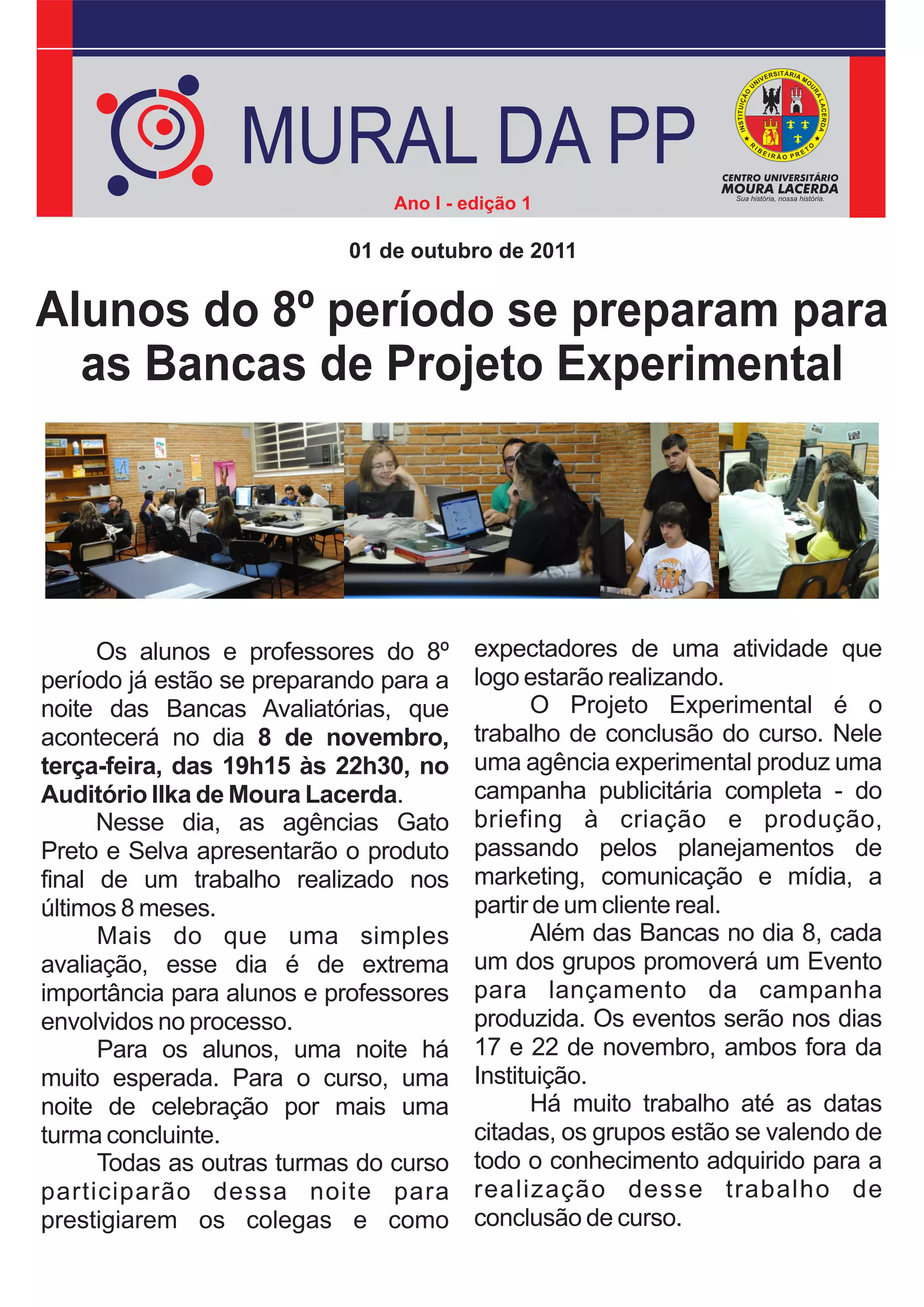 MURAL DA PP
                                Ano I - edição 1

                           01 de outubro de 2011


Alunos do 8º período se preparam para
  as Bancas de Projeto Experimental




      Os alunos e professores do 8º      expectadores de uma atividade que
período já estão se preparando para a    logo estarão realizando.
noite das Bancas Avaliatórias, que             O Projeto Experimental é o
acontecerá no dia 8 de novembro,         trabalho de conclusão do curso. Nele
terça-feira, das 19h15 às 22h30, no      uma agência experimental produz uma
Auditório Ilka de Moura Lacerda.         campanha publicitária completa - do
      Nesse dia, as agências Gato        briefing à criação e produção,
Preto e Selva apresentarão o produto     passando pelos planejamentos de
final de um trabalho realizado nos       marketing, comunicação e mídia, a
últimos 8 meses.                         partir de um cliente real.
      Mais do que uma simples                  Além das Bancas no dia 8, cada
avaliação, esse dia é de extrema         um dos grupos promoverá um Evento
importância para alunos e professores    para lançamento da campanha
envolvidos no processo.                  produzida. Os eventos serão nos dias
      Para os alunos, uma noite há       17 e 22 de novembro, ambos fora da
muito esperada. Para o curso, uma        Instituição.
noite de celebração por mais uma               Há muito trabalho até as datas
turma concluinte.                        citadas, os grupos estão se valendo de
      Todas as outras turmas do curso    todo o conhecimento adquirido para a
participarão dessa noite para            realização desse trabalho de
prestigiarem os colegas e como           conclusão de curso.
 