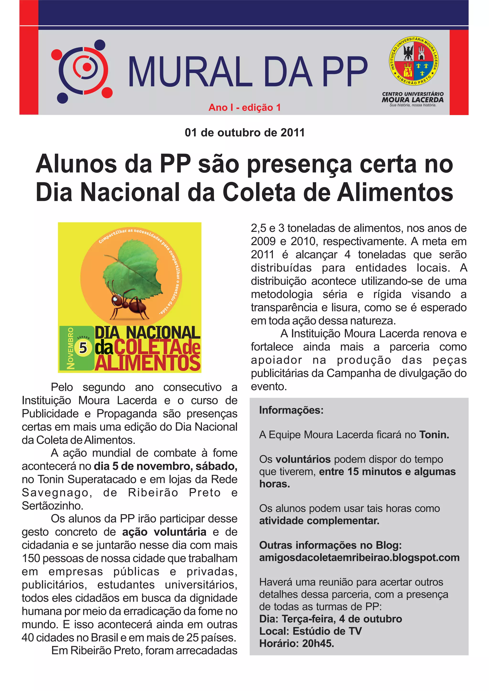 MURAL DA PP
                                               Ano I - edição 1

                                          01 de outubro de 2011


  Alunos da PP são presença certa no
  Dia Nacional da Coleta de Alimentos
                                                        2,5 e 3 toneladas de alimentos, nos anos de
                                                        2009 e 2010, respectivamente. A meta em
                                                        2011 é alcançar 4 toneladas que serão
                                                        distribuídas para entidades locais. A
                                                        distribuição acontece utilizando-se de uma
                                                        metodologia séria e rígida visando a
                                                        transparência e lisura, como se é esperado
                                                        em toda ação dessa natureza.
                                DIA NACIONAL
         NOVEMBRO




                    SÁ
                         BADO                                  A Instituição Moura Lacerda renova e
                    5           daCOLETAde              fortalece ainda mais a parceria como
                                ALIMENTOS               apoiador na produção das peças
                                                        publicitárias da Campanha de divulgação do
       Pelo segundo ano consecutivo a                   evento.
Instituição Moura Lacerda e o curso de
Publicidade e Propaganda são presenças                    Informações:
certas em mais uma edição do Dia Nacional
                                                          A Equipe Moura Lacerda ficará no Tonin.
da Coleta de Alimentos.
       A ação mundial de combate à fome
                                                          Os voluntários podem dispor do tempo
acontecerá no dia 5 de novembro, sábado,                  que tiverem, entre 15 minutos e algumas
no Tonin Superatacado e em lojas da Rede                  horas.
Savegnago, de Ribeirão Preto e
Sertãozinho.                                              Os alunos podem usar tais horas como
       Os alunos da PP irão participar desse              atividade complementar.
gesto concreto de ação voluntária e de
cidadania e se juntarão nesse dia com mais                Outras informações no Blog:
150 pessoas de nossa cidade que trabalham                 amigosdacoletaemribeirao.blogspot.com
em empresas públicas e privadas,
publicitários, estudantes universitários,                 Haverá uma reunião para acertar outros
todos eles cidadãos em busca da dignidade                 detalhes dessa parceria, com a presença
humana por meio da erradicação da fome no                 de todas as turmas de PP:
                                                          Dia: Terça-feira, 4 de outubro
mundo. E isso acontecerá ainda em outras
                                                          Local: Estúdio de TV
40 cidades no Brasil e em mais de 25 países.              Horário: 20h45.
       Em Ribeirão Preto, foram arrecadadas
 