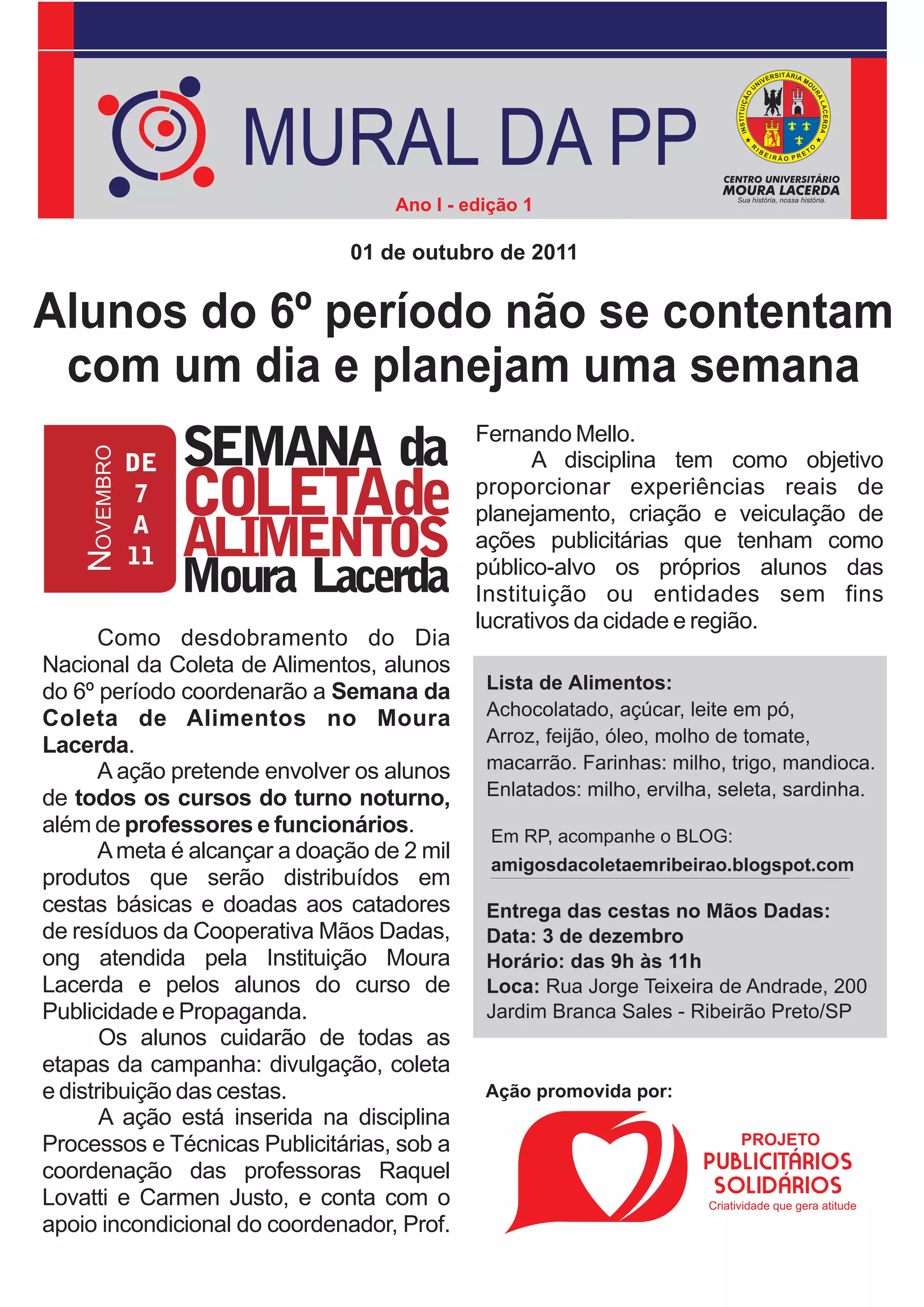 MURAL DA PP
                                    Ano I - edição 1

                               01 de outubro de 2011


Alunos do 6º período não se contentam
 com um dia e planejam uma semana
                                             Fernando Mello.
                                                   A disciplina tem como objetivo
                                             proporcionar experiências reais de
                                             planejamento, criação e veiculação de
                                             ações publicitárias que tenham como
                                             público-alvo os próprios alunos das
                                             Instituição ou entidades sem fins
                                             lucrativos da cidade e região.
       Como desdobramento do Dia
Nacional da Coleta de Alimentos, alunos
do 6º período coordenarão a Semana da         Lista de Alimentos:
Coleta de Alimentos no Moura                  Achocolatado, açúcar, leite em pó,
Lacerda.                                      Arroz, feijão, óleo, molho de tomate,
       A ação pretende envolver os alunos     macarrão. Farinhas: milho, trigo, mandioca.
de todos os cursos do turno noturno,          Enlatados: milho, ervilha, seleta, sardinha.
além de professores e funcionários.            Em RP, acompanhe o BLOG:
       A meta é alcançar a doação de 2 mil
                                               amigosdacoletaemribeirao.blogspot.com
produtos que serão distribuídos em
cestas básicas e doadas aos catadores         Entrega das cestas no Mãos Dadas:
de resíduos da Cooperativa Mãos Dadas,        Data: 3 de dezembro
ong atendida pela Instituição Moura           Horário: das 9h às 11h
Lacerda e pelos alunos do curso de            Loca: Rua Jorge Teixeira de Andrade, 200
Publicidade e Propaganda.                     Jardim Branca Sales - Ribeirão Preto/SP
       Os alunos cuidarão de todas as
etapas da campanha: divulgação, coleta
e distribuição das cestas.                    Ação promovida por:
       A ação está inserida na disciplina
Processos e Técnicas Publicitárias, sob a
coordenação das professoras Raquel
Lovatti e Carmen Justo, e conta com o
apoio incondicional do coordenador, Prof.
 