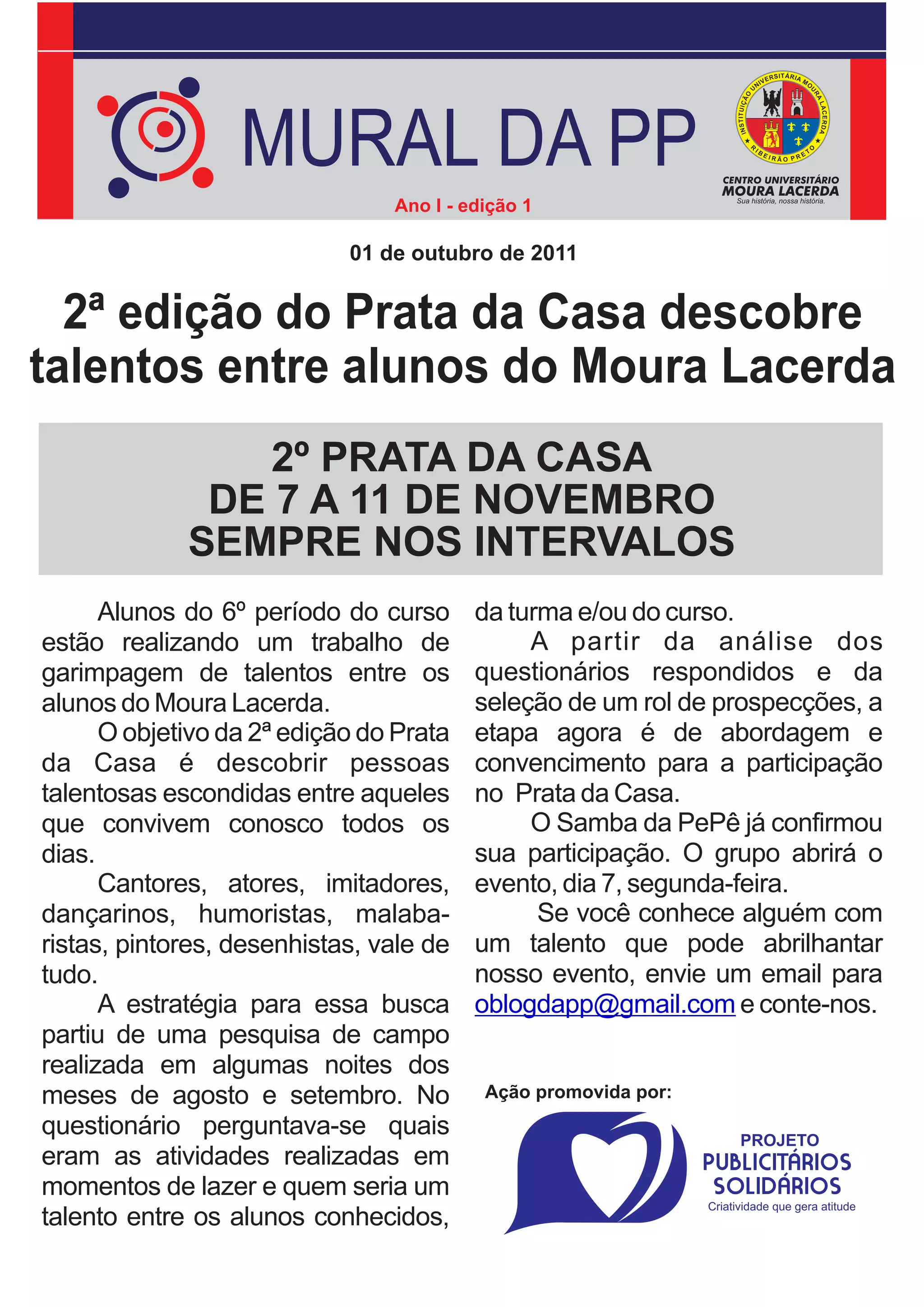 MURAL DA PP
                                Ano I - edição 1

                            01 de outubro de 2011


  2ª edição do Prata da Casa descobre
talentos entre alunos do Moura Lacerda
                 2º PRATA DA CASA
              DE 7 A 11 DE NOVEMBRO
             SEMPRE NOS INTERVALOS
      Alunos do 6º período do curso      da turma e/ou do curso.
estão realizando um trabalho de               A partir da análise dos
garimpagem de talentos entre os          questionários respondidos e da
alunos do Moura Lacerda.                 seleção de um rol de prospecções, a
      O objetivo da 2ª edição do Prata   etapa agora é de abordagem e
da Casa é descobrir pessoas              convencimento para a participação
talentosas escondidas entre aqueles      no Prata da Casa.
que convivem conosco todos os                 O Samba da PePê já confirmou
dias.                                    sua participação. O grupo abrirá o
      Cantores, atores, imitadores,      evento, dia 7, segunda-feira.
dançarinos, humoristas, malaba-                Se você conhece alguém com
ristas, pintores, desenhistas, vale de   um talento que pode abrilhantar
tudo.                                    nosso evento, envie um email para
      A estratégia para essa busca       oblogdapp@gmail.com e conte-nos.
partiu de uma pesquisa de campo
realizada em algumas noites dos
meses de agosto e setembro. No            Ação promovida por:
questionário perguntava-se quais
eram as atividades realizadas em
momentos de lazer e quem seria um
talento entre os alunos conhecidos,
 