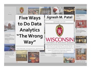 Five	
  Ways	
  
to	
  Do	
  Data	
  
Analytics	
  
“The	
  Wrong	
  
Way”	
  	
  
	
  
Title	
  of	
  the	
  talk,	
  on	
  August	
  6	
  2014,	
  @	
  Pinterest	
  	
  
	
  
	
  
Powered	
  by	
  the	
  Wisconsin	
  Idea:	
  The	
  Wisconsin	
  
Idea	
  is	
  the	
  principle	
  that	
  the	
  university	
  should	
  
improve	
  people’s	
  lives	
  beyond	
  the	
  classroom.	
  It	
  
spans	
  UW–Madison’s	
  teaching,	
  research,	
  
outreach	
  and	
  public	
  service.	
  	
  
	
  
	
  
Jignesh	
  M.	
  Patel	
  
	
  
jignesh@cs.wisc.edu	
  
1	
  
 