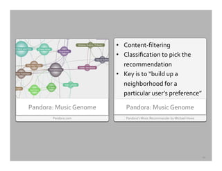 Pandora’s	
  Music	
  Recommender	
  by	
  Michael	
  Howe	
  
Pandora:	
  Music	
  Genome	
  
•  Content-­‐ﬁltering	
  
•  Classiﬁcation	
  to	
  pick	
  the	
  
recommendation	
  
•  Key	
  is	
  to	
  “build	
  up	
  a	
  
neighborhood	
  for	
  a	
  
particular	
  user’s	
  preference”	
  
Pandora.com	
  
Pandora:	
  Music	
  Genome	
  
12	
  
 