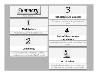 19	
  
Watch	
  for	
  claims	
  that	
  are	
  too	
  broad	
  
Markitecture	
  
Simple	
  is	
  beautiful	
  –	
  keep	
  the	
  building	
  
blocks	
  of	
  your	
  architectural	
  DNA	
  simple	
  
Complexity	
  
Periodically	
  re-­‐evaluate	
  your	
  technology	
  
architecture.	
  Also,	
  people	
  and	
  processes.	
  
Architecture	
  	
  
Technology	
  must	
  serve	
  an	
  end	
  business	
  
goal	
  
Technology	
  and	
  Business	
  
Amazingly	
  powerful	
  –	
  think	
  hard	
  before	
  you	
  
build!	
  
Back-­‐of-­‐the	
  envelope	
  
calculations	
  
doing	
  it	
  right	
  …	
  
SSuummmmaarryy	

	

 