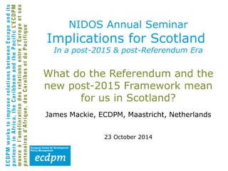 NIDOS Annual Seminar 
Implications for Scotland 
In a post-2015 & post-Referendum Era 
What do the Referendum and the 
new post-2015 Framework mean 
for us in Scotland? 
James Mackie, ECDPM, Maastricht, Netherlands 
23 October 2014 
 