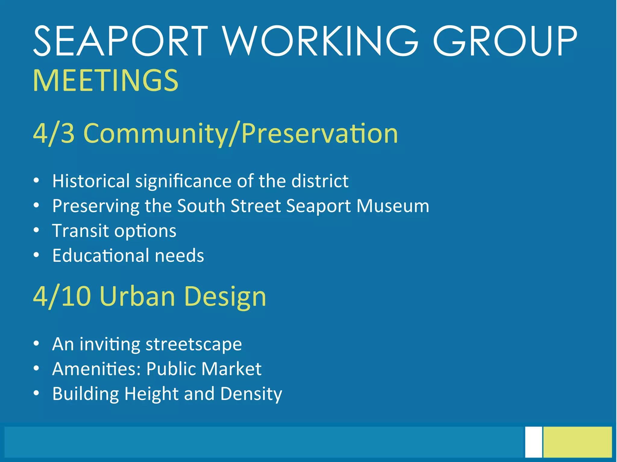 4/3	
  Community/Preserva<on	
  
	
  	
  
•  Historical	
  signiﬁcance	
  of	
  the	
  district	
  
•  Preserving	
  the	
  South	
  Street	
  Seaport	
  Museum	
  
•  Transit	
  op<ons	
  
•  Educa<onal	
  needs	
  
4/10	
  Urban	
  Design	
  
	
  	
  
•  An	
  invi<ng	
  streetscape	
  
•  Ameni<es:	
  Public	
  Market	
  
•  Building	
  Height	
  and	
  Density	
  
SEAPORT WORKING GROUP
MEETINGS	
  
 