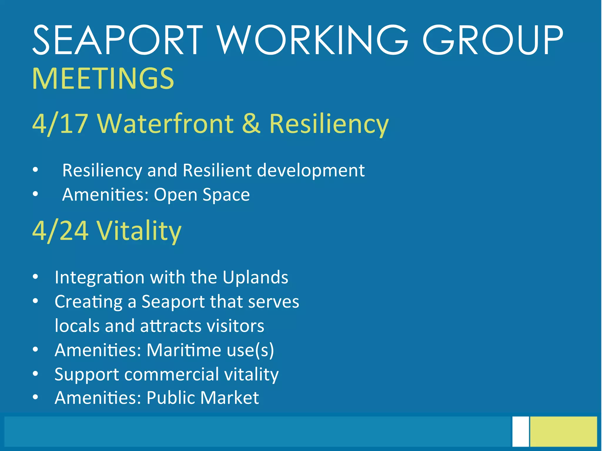 4/17	
  Waterfront	
  &	
  Resiliency	
  
	
  	
  
•  Resiliency	
  and	
  Resilient	
  development	
  
•  Ameni<es:	
  Open	
  Space	
  
4/24	
  Vitality	
  
	
  	
  
•  Integra<on	
  with	
  the	
  Uplands	
  
•  Crea<ng	
  a	
  Seaport	
  that	
  serves	
  
locals	
  and	
  aGracts	
  visitors	
  
•  Ameni<es:	
  Mari<me	
  use(s)	
  
•  Support	
  commercial	
  vitality	
  
•  Ameni<es:	
  Public	
  Market	
  
SEAPORT WORKING GROUP
MEETINGS	
  
 