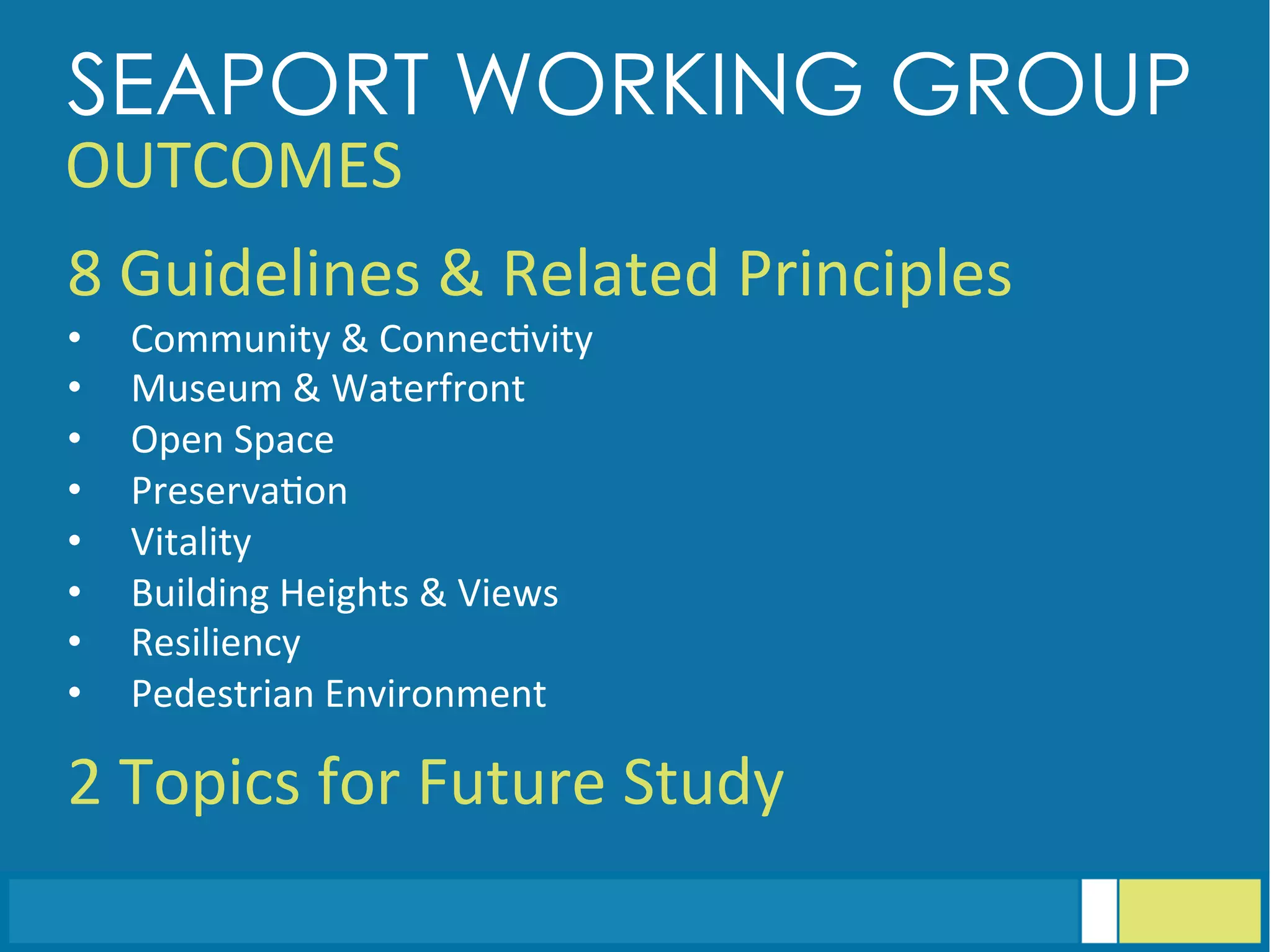 SEAPORT WORKING GROUP
OUTCOMES	
  
8	
  Guidelines	
  &	
  Related	
  Principles	
  
•  Community	
  &	
  Connec<vity	
  
•  Museum	
  &	
  Waterfront	
  
•  Open	
  Space	
  
•  Preserva<on	
  
•  Vitality	
  
•  Building	
  Heights	
  &	
  Views	
  
•  Resiliency	
  
•  Pedestrian	
  Environment	
  
	
  
2	
  Topics	
  for	
  Future	
  Study	
  
 