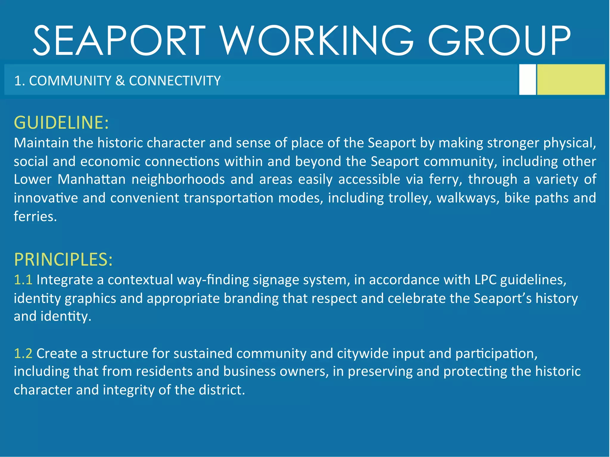 SEAPORT WORKING GROUP
GUIDELINE:	
  
Maintain	
  the	
  historic	
  character	
  and	
  sense	
  of	
  place	
  of	
  the	
  Seaport	
  by	
  making	
  stronger	
  physical,	
  
social	
  and	
  economic	
  connec<ons	
  within	
  and	
  beyond	
  the	
  Seaport	
  community,	
  including	
  other	
  
Lower	
  ManhaGan	
  neighborhoods	
  and	
  areas	
  easily	
  accessible	
  via	
  ferry,	
  through	
  a	
  variety	
  of	
  
innova<ve	
  and	
  convenient	
  transporta<on	
  modes,	
  including	
  trolley,	
  walkways,	
  bike	
  paths	
  and	
  
ferries.	
  
PRINCIPLES:	
  
1.1	
  Integrate	
  a	
  contextual	
  way-­‐ﬁnding	
  signage	
  system,	
  in	
  accordance	
  with	
  LPC	
  guidelines,	
  
iden<ty	
  graphics	
  and	
  appropriate	
  branding	
  that	
  respect	
  and	
  celebrate	
  the	
  Seaport’s	
  history	
  
and	
  iden<ty.	
  
	
  
1.2	
  Create	
  a	
  structure	
  for	
  sustained	
  community	
  and	
  citywide	
  input	
  and	
  par<cipa<on,	
  
including	
  that	
  from	
  residents	
  and	
  business	
  owners,	
  in	
  preserving	
  and	
  protec<ng	
  the	
  historic	
  
character	
  and	
  integrity	
  of	
  the	
  district.	
  
1.	
  COMMUNITY	
  &	
  CONNECTIVITY	
  
 