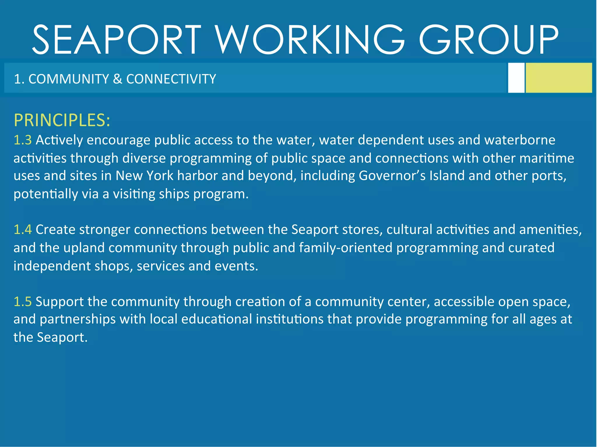 SEAPORT WORKING GROUP
1.	
  COMMUNITY	
  &	
  CONNECTIVITY	
  
PRINCIPLES:	
  
1.3	
  Ac<vely	
  encourage	
  public	
  access	
  to	
  the	
  water,	
  water	
  dependent	
  uses	
  and	
  waterborne	
  
ac<vi<es	
  through	
  diverse	
  programming	
  of	
  public	
  space	
  and	
  connec<ons	
  with	
  other	
  mari<me	
  
uses	
  and	
  sites	
  in	
  New	
  York	
  harbor	
  and	
  beyond,	
  including	
  Governor’s	
  Island	
  and	
  other	
  ports,	
  
poten<ally	
  via	
  a	
  visi<ng	
  ships	
  program.	
  
	
  
1.4	
  Create	
  stronger	
  connec<ons	
  between	
  the	
  Seaport	
  stores,	
  cultural	
  ac<vi<es	
  and	
  ameni<es,	
  
and	
  the	
  upland	
  community	
  through	
  public	
  and	
  family-­‐oriented	
  programming	
  and	
  curated	
  
independent	
  shops,	
  services	
  and	
  events.	
  
	
  
1.5	
  Support	
  the	
  community	
  through	
  crea<on	
  of	
  a	
  community	
  center,	
  accessible	
  open	
  space,	
  
and	
  partnerships	
  with	
  local	
  educa<onal	
  ins<tu<ons	
  that	
  provide	
  programming	
  for	
  all	
  ages	
  at	
  
the	
  Seaport.	
  
 
