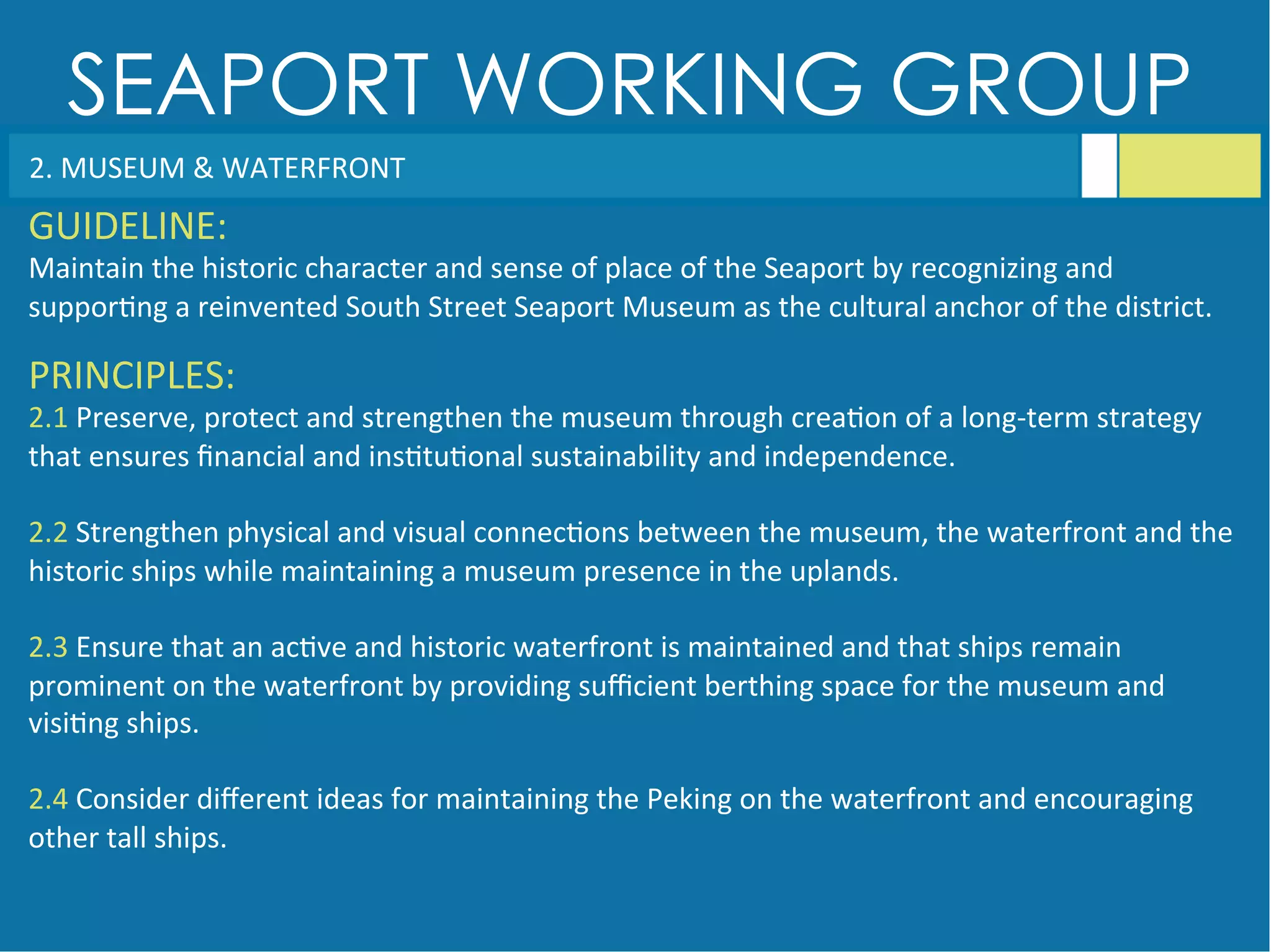 SEAPORT WORKING GROUP
2.	
  MUSEUM	
  &	
  WATERFRONT	
  
GUIDELINE:	
  
Maintain	
  the	
  historic	
  character	
  and	
  sense	
  of	
  place	
  of	
  the	
  Seaport	
  by	
  recognizing	
  and	
  
suppor<ng	
  a	
  reinvented	
  South	
  Street	
  Seaport	
  Museum	
  as	
  the	
  cultural	
  anchor	
  of	
  the	
  district.	
  	
  
PRINCIPLES:	
  
2.1	
  Preserve,	
  protect	
  and	
  strengthen	
  the	
  museum	
  through	
  crea<on	
  of	
  a	
  long-­‐term	
  strategy	
  
that	
  ensures	
  ﬁnancial	
  and	
  ins<tu<onal	
  sustainability	
  and	
  independence.	
  
	
  
2.2	
  Strengthen	
  physical	
  and	
  visual	
  connec<ons	
  between	
  the	
  museum,	
  the	
  waterfront	
  and	
  the	
  
historic	
  ships	
  while	
  maintaining	
  a	
  museum	
  presence	
  in	
  the	
  uplands.	
  
	
  
2.3	
  Ensure	
  that	
  an	
  ac<ve	
  and	
  historic	
  waterfront	
  is	
  maintained	
  and	
  that	
  ships	
  remain	
  
prominent	
  on	
  the	
  waterfront	
  by	
  providing	
  suﬃcient	
  berthing	
  space	
  for	
  the	
  museum	
  and	
  
visi<ng	
  ships.	
  
	
  
2.4	
  Consider	
  diﬀerent	
  ideas	
  for	
  maintaining	
  the	
  Peking	
  on	
  the	
  waterfront	
  and	
  encouraging	
  
other	
  tall	
  ships.	
  
 