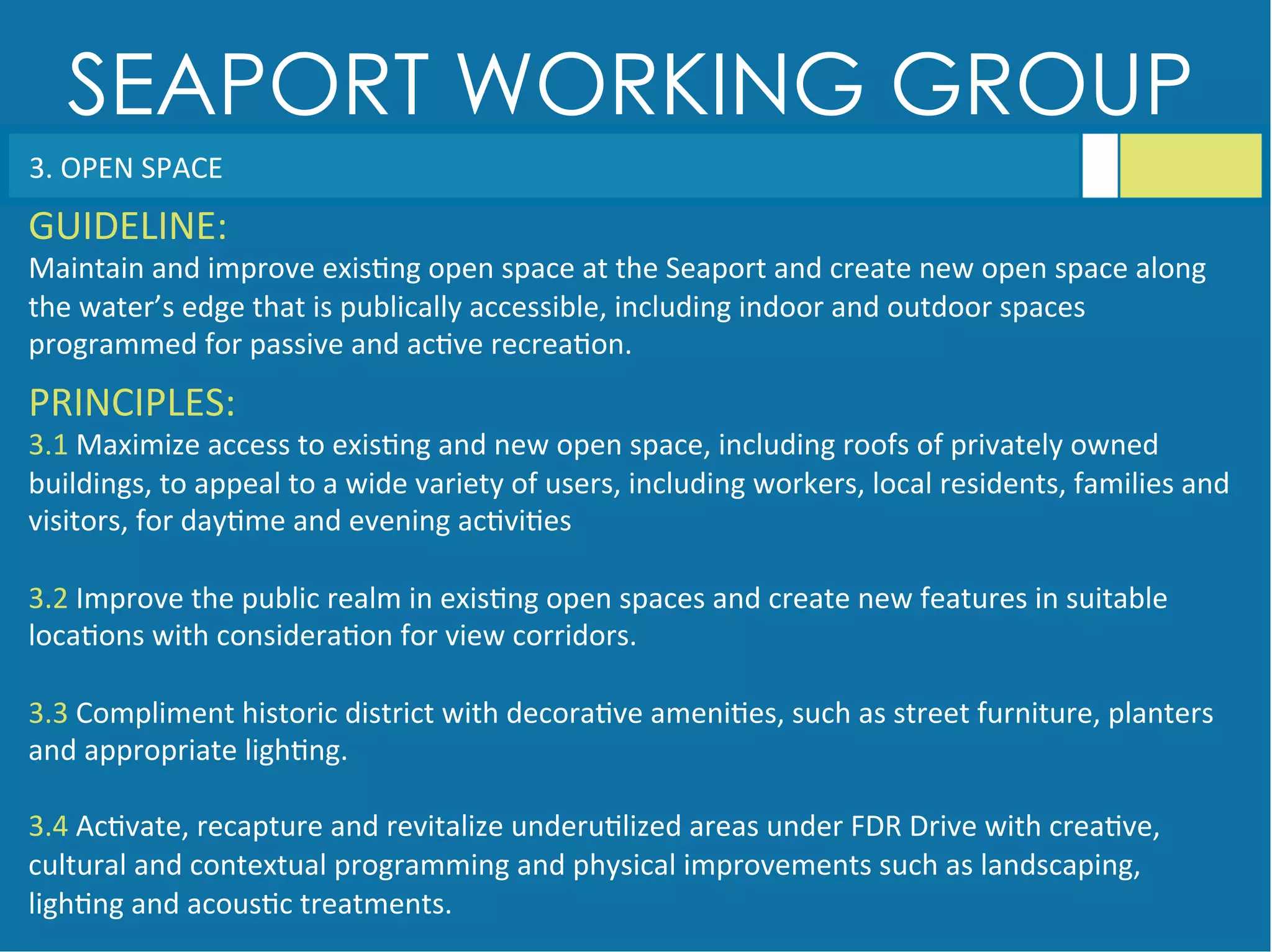 SEAPORT WORKING GROUP
3.	
  OPEN	
  SPACE	
  
GUIDELINE:	
  
Maintain	
  and	
  improve	
  exis<ng	
  open	
  space	
  at	
  the	
  Seaport	
  and	
  create	
  new	
  open	
  space	
  along	
  
the	
  water’s	
  edge	
  that	
  is	
  publically	
  accessible,	
  including	
  indoor	
  and	
  outdoor	
  spaces	
  
programmed	
  for	
  passive	
  and	
  ac<ve	
  recrea<on.	
  
PRINCIPLES:	
  
3.1	
  Maximize	
  access	
  to	
  exis<ng	
  and	
  new	
  open	
  space,	
  including	
  roofs	
  of	
  privately	
  owned	
  
buildings,	
  to	
  appeal	
  to	
  a	
  wide	
  variety	
  of	
  users,	
  including	
  workers,	
  local	
  residents,	
  families	
  and	
  
visitors,	
  for	
  day<me	
  and	
  evening	
  ac<vi<es	
  
	
  
3.2	
  Improve	
  the	
  public	
  realm	
  in	
  exis<ng	
  open	
  spaces	
  and	
  create	
  new	
  features	
  in	
  suitable	
  
loca<ons	
  with	
  considera<on	
  for	
  view	
  corridors.	
  
	
  
3.3	
  Compliment	
  historic	
  district	
  with	
  decora<ve	
  ameni<es,	
  such	
  as	
  street	
  furniture,	
  planters	
  
and	
  appropriate	
  ligh<ng.	
  
	
  
3.4	
  Ac<vate,	
  recapture	
  and	
  revitalize	
  underu<lized	
  areas	
  under	
  FDR	
  Drive	
  with	
  crea<ve,	
  
cultural	
  and	
  contextual	
  programming	
  and	
  physical	
  improvements	
  such	
  as	
  landscaping,	
  
ligh<ng	
  and	
  acous<c	
  treatments.	
  
	
  
 