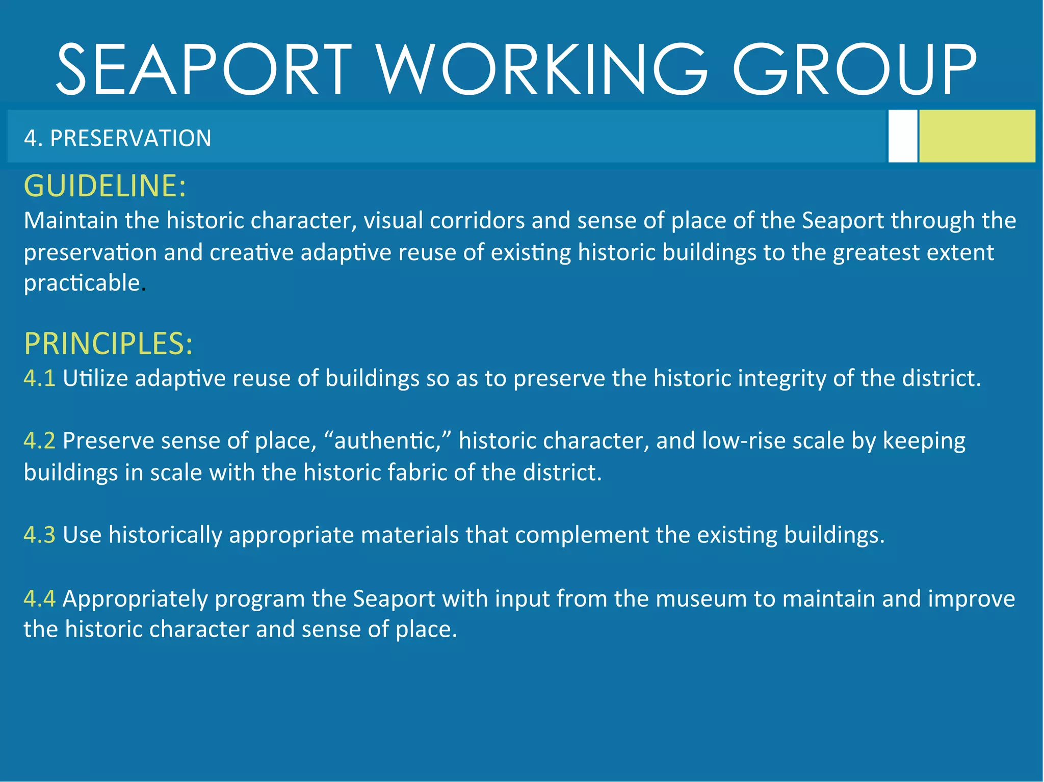 SEAPORT WORKING GROUP
4.	
  PRESERVATION	
  
GUIDELINE:	
  
Maintain	
  the	
  historic	
  character,	
  visual	
  corridors	
  and	
  sense	
  of	
  place	
  of	
  the	
  Seaport	
  through	
  the	
  
preserva<on	
  and	
  crea<ve	
  adap<ve	
  reuse	
  of	
  exis<ng	
  historic	
  buildings	
  to	
  the	
  greatest	
  extent	
  
prac<cable.	
  
PRINCIPLES:	
  
4.1	
  U<lize	
  adap<ve	
  reuse	
  of	
  buildings	
  so	
  as	
  to	
  preserve	
  the	
  historic	
  integrity	
  of	
  the	
  district.	
  
	
  
4.2	
  Preserve	
  sense	
  of	
  place,	
  “authen<c,”	
  historic	
  character,	
  and	
  low-­‐rise	
  scale	
  by	
  keeping	
  
buildings	
  in	
  scale	
  with	
  the	
  historic	
  fabric	
  of	
  the	
  district.	
  
	
  
4.3	
  Use	
  historically	
  appropriate	
  materials	
  that	
  complement	
  the	
  exis<ng	
  buildings.	
  
	
  
4.4	
  Appropriately	
  program	
  the	
  Seaport	
  with	
  input	
  from	
  the	
  museum	
  to	
  maintain	
  and	
  improve	
  
the	
  historic	
  character	
  and	
  sense	
  of	
  place.	
  
 