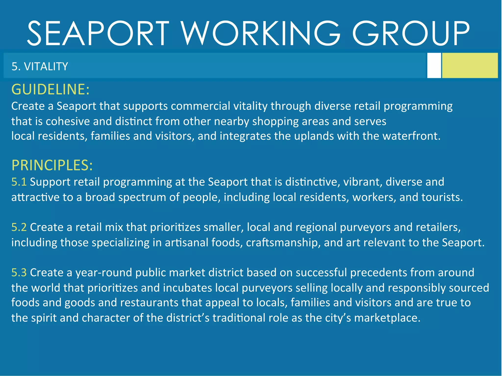 SEAPORT WORKING GROUP
5.	
  VITALITY	
  
GUIDELINE:	
  
Create	
  a	
  Seaport	
  that	
  supports	
  commercial	
  vitality	
  through	
  diverse	
  retail	
  programming	
  
that	
  is	
  cohesive	
  and	
  dis<nct	
  from	
  other	
  nearby	
  shopping	
  areas	
  and	
  serves	
  
local	
  residents,	
  families	
  and	
  visitors,	
  and	
  integrates	
  the	
  uplands	
  with	
  the	
  waterfront.	
  
PRINCIPLES:	
  
5.1	
  Support	
  retail	
  programming	
  at	
  the	
  Seaport	
  that	
  is	
  dis<nc<ve,	
  vibrant,	
  diverse	
  and	
  
aGrac<ve	
  to	
  a	
  broad	
  spectrum	
  of	
  people,	
  including	
  local	
  residents,	
  workers,	
  and	
  tourists.	
  
	
  
5.2	
  Create	
  a	
  retail	
  mix	
  that	
  priori<zes	
  smaller,	
  local	
  and	
  regional	
  purveyors	
  and	
  retailers,	
  
including	
  those	
  specializing	
  in	
  ar<sanal	
  foods,	
  craqsmanship,	
  and	
  art	
  relevant	
  to	
  the	
  Seaport.	
  
	
  
5.3	
  Create	
  a	
  year-­‐round	
  public	
  market	
  district	
  based	
  on	
  successful	
  precedents	
  from	
  around	
  
the	
  world	
  that	
  priori<zes	
  and	
  incubates	
  local	
  purveyors	
  selling	
  locally	
  and	
  responsibly	
  sourced	
  
foods	
  and	
  goods	
  and	
  restaurants	
  that	
  appeal	
  to	
  locals,	
  families	
  and	
  visitors	
  and	
  are	
  true	
  to	
  
the	
  spirit	
  and	
  character	
  of	
  the	
  district’s	
  tradi<onal	
  role	
  as	
  the	
  city’s	
  marketplace.	
  
 