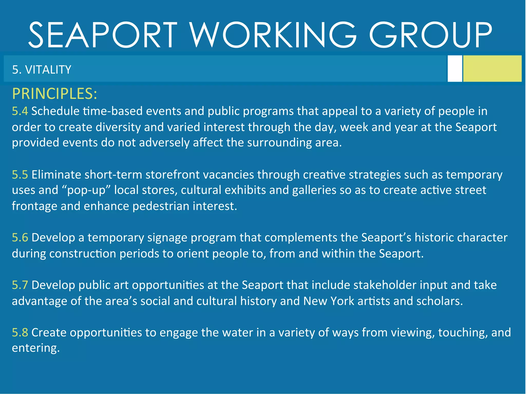 SEAPORT WORKING GROUP
5.	
  VITALITY	
  
PRINCIPLES:	
  
5.4	
  Schedule	
  <me-­‐based	
  events	
  and	
  public	
  programs	
  that	
  appeal	
  to	
  a	
  variety	
  of	
  people	
  in	
  
order	
  to	
  create	
  diversity	
  and	
  varied	
  interest	
  through	
  the	
  day,	
  week	
  and	
  year	
  at	
  the	
  Seaport	
  
provided	
  events	
  do	
  not	
  adversely	
  aﬀect	
  the	
  surrounding	
  area.	
  
	
  
5.5	
  Eliminate	
  short-­‐term	
  storefront	
  vacancies	
  through	
  crea<ve	
  strategies	
  such	
  as	
  temporary	
  
uses	
  and	
  “pop-­‐up”	
  local	
  stores,	
  cultural	
  exhibits	
  and	
  galleries	
  so	
  as	
  to	
  create	
  ac<ve	
  street	
  
frontage	
  and	
  enhance	
  pedestrian	
  interest.	
  
	
  
5.6	
  Develop	
  a	
  temporary	
  signage	
  program	
  that	
  complements	
  the	
  Seaport’s	
  historic	
  character	
  
during	
  construc<on	
  periods	
  to	
  orient	
  people	
  to,	
  from	
  and	
  within	
  the	
  Seaport.	
  
	
  
5.7	
  Develop	
  public	
  art	
  opportuni<es	
  at	
  the	
  Seaport	
  that	
  include	
  stakeholder	
  input	
  and	
  take	
  
advantage	
  of	
  the	
  area’s	
  social	
  and	
  cultural	
  history	
  and	
  New	
  York	
  ar<sts	
  and	
  scholars.	
  
	
  
5.8	
  Create	
  opportuni<es	
  to	
  engage	
  the	
  water	
  in	
  a	
  variety	
  of	
  ways	
  from	
  viewing,	
  touching,	
  and	
  
entering.	
  
 