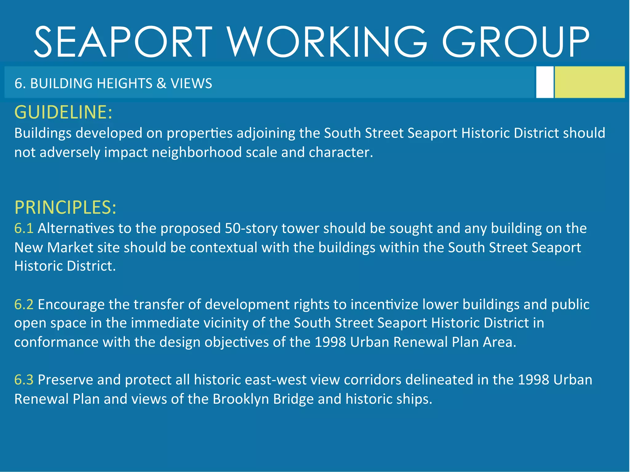 SEAPORT WORKING GROUP
6.	
  BUILDING	
  HEIGHTS	
  &	
  VIEWS	
  
GUIDELINE:	
  
Buildings	
  developed	
  on	
  proper<es	
  adjoining	
  the	
  South	
  Street	
  Seaport	
  Historic	
  District	
  should	
  
not	
  adversely	
  impact	
  neighborhood	
  scale	
  and	
  character.	
  
PRINCIPLES:	
  
6.1	
  Alterna<ves	
  to	
  the	
  proposed	
  50-­‐story	
  tower	
  should	
  be	
  sought	
  and	
  any	
  building	
  on	
  the	
  
New	
  Market	
  site	
  should	
  be	
  contextual	
  with	
  the	
  buildings	
  within	
  the	
  South	
  Street	
  Seaport	
  
Historic	
  District.	
  
	
  
6.2	
  Encourage	
  the	
  transfer	
  of	
  development	
  rights	
  to	
  incen<vize	
  lower	
  buildings	
  and	
  public	
  
open	
  space	
  in	
  the	
  immediate	
  vicinity	
  of	
  the	
  South	
  Street	
  Seaport	
  Historic	
  District	
  in	
  
conformance	
  with	
  the	
  design	
  objec<ves	
  of	
  the	
  1998	
  Urban	
  Renewal	
  Plan	
  Area.	
  
	
  
6.3	
  Preserve	
  and	
  protect	
  all	
  historic	
  east-­‐west	
  view	
  corridors	
  delineated	
  in	
  the	
  1998	
  Urban	
  
Renewal	
  Plan	
  and	
  views	
  of	
  the	
  Brooklyn	
  Bridge	
  and	
  historic	
  ships.	
  
 